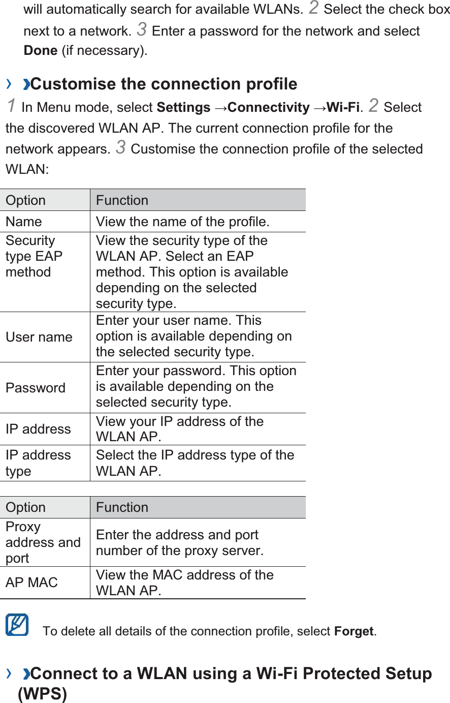 will automatically search for available WLANs. 2 Select the check box next to a network. 3 Enter a password for the network and select Done (if necessary).   ›  Customise the connection profile   1 In Menu mode, select Settings →Connectivity →Wi-Fi. 2 Select the discovered WLAN AP. The current connection profile for the network appears. 3 Customise the connection profile of the selected WLAN:  Option  Function  Name  View the name of the profile.   Security type EAP method  View the security type of the WLAN AP. Select an EAP method. This option is available depending on the selected security type.   User name   Enter your user name. This option is available depending on the selected security type.   Password  Enter your password. This option is available depending on the selected security type.   IP address   View your IP address of the WLAN AP.   IP address type  Select the IP address type of the WLAN AP.    Option  Function  Proxy address and port  Enter the address and port number of the proxy server.  AP MAC   View the MAC address of the WLAN AP.      To delete all details of the connection profile, select Forget.  ›  Connect to a WLAN using a Wi-Fi Protected Setup (WPS)   
