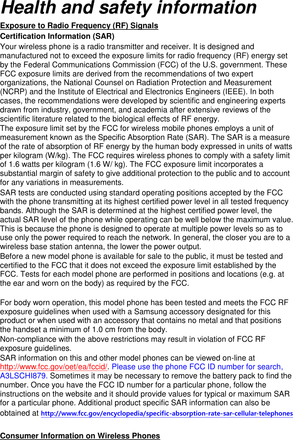 Health and safety information Exposure to Radio Frequency (RF) Signals Certification Information (SAR) Your wireless phone is a radio transmitter and receiver. It is designed and manufactured not to exceed the exposure limits for radio frequency (RF) energy set by the Federal Communications Commission (FCC) of the U.S. government. These FCC exposure limits are derived from the recommendations of two expert organizations, the National Counsel on Radiation Protection and Measurement (NCRP) and the Institute of Electrical and Electronics Engineers (IEEE). In both cases, the recommendations were developed by scientific and engineering experts drawn from industry, government, and academia after extensive reviews of the scientific literature related to the biological effects of RF energy. The exposure limit set by the FCC for wireless mobile phones employs a unit of measurement known as the Specific Absorption Rate (SAR). The SAR is a measure of the rate of absorption of RF energy by the human body expressed in units of watts per kilogram (W/kg). The FCC requires wireless phones to comply with a safety limit of 1.6 watts per kilogram (1.6 W/ kg). The FCC exposure limit incorporates a substantial margin of safety to give additional protection to the public and to account for any variations in measurements. SAR tests are conducted using standard operating positions accepted by the FCC with the phone transmitting at its highest certified power level in all tested frequency bands. Although the SAR is determined at the highest certified power level, the actual SAR level of the phone while operating can be well below the maximum value. This is because the phone is designed to operate at multiple power levels so as to use only the power required to reach the network. In general, the closer you are to a wireless base station antenna, the lower the power output. Before a new model phone is available for sale to the public, it must be tested and certified to the FCC that it does not exceed the exposure limit established by the FCC. Tests for each model phone are performed in positions and locations (e.g. at the ear and worn on the body) as required by the FCC.      For body worn operation, this model phone has been tested and meets the FCC RF exposure guidelines when used with a Samsung accessory designated for this product or when used with an accessory that contains no metal and that positions the handset a minimum of 1.0 cm from the body.   Non-compliance with the above restrictions may result in violation of FCC RF exposure guidelines. SAR information on this and other model phones can be viewed on-line at http://www.fcc.gov/oet/ea/fccid/. Please use the phone FCC ID number for search, A3LSCHI879. Sometimes it may be necessary to remove the battery pack to find the number. Once you have the FCC ID number for a particular phone, follow the instructions on the website and it should provide values for typical or maximum SAR for a particular phone. Additional product specific SAR information can also be obtained at http://www.fcc.gov/encyclopedia/specific-absorption-rate-sar-cellular-telephones  Consumer Information on Wireless Phones 