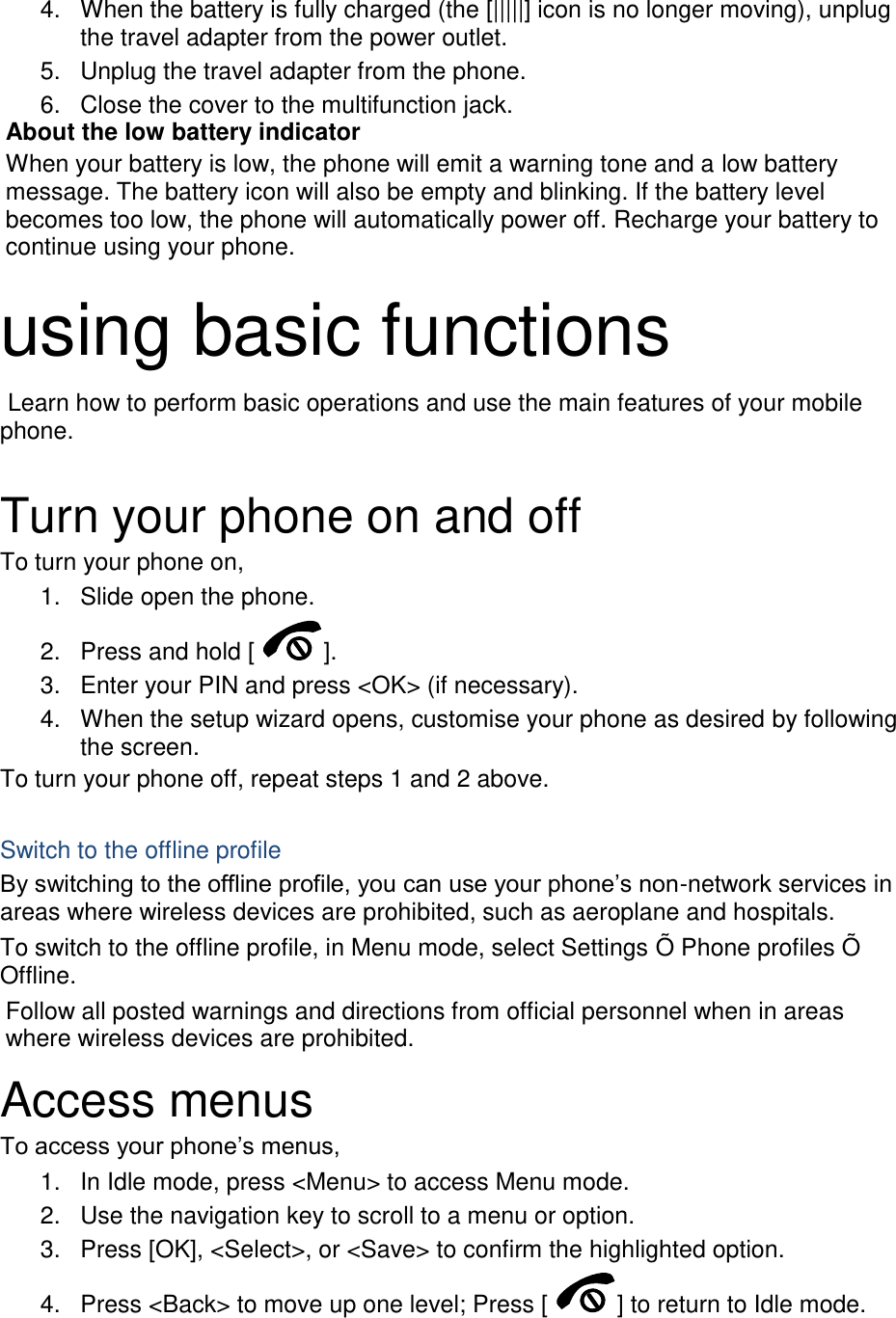 4.  When the battery is fully charged (the [|||||] icon is no longer moving), unplug the travel adapter from the power outlet. 5.  Unplug the travel adapter from the phone. 6.  Close the cover to the multifunction jack. About the low battery indicator When your battery is low, the phone will emit a warning tone and a low battery message. The battery icon will also be empty and blinking. If the battery level becomes too low, the phone will automatically power off. Recharge your battery to continue using your phone.  using basic functions  Learn how to perform basic operations and use the main features of your mobile phone.    Turn your phone on and off To turn your phone on, 1.  Slide open the phone. 2.  Press and hold [ ]. 3.  Enter your PIN and press &lt;OK&gt; (if necessary). 4.  When the setup wizard opens, customise your phone as desired by following the screen. To turn your phone off, repeat steps 1 and 2 above.  Switch to the offline profile By switching to the offline profile, you can use your phone’s non-network services in areas where wireless devices are prohibited, such as aeroplane and hospitals. To switch to the offline profile, in Menu mode, select Settings Õ Phone profiles Õ Offline. Follow all posted warnings and directions from official personnel when in areas where wireless devices are prohibited. Access menus To access your phone’s menus, 1.  In Idle mode, press &lt;Menu&gt; to access Menu mode. 2.  Use the navigation key to scroll to a menu or option. 3.  Press [OK], &lt;Select&gt;, or &lt;Save&gt; to confirm the highlighted option. 4.  Press &lt;Back&gt; to move up one level; Press [ ] to return to Idle mode. 