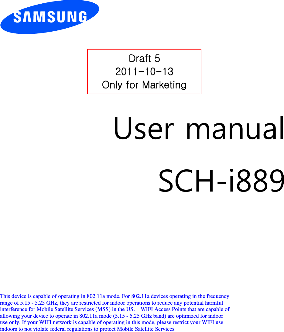          User manual SCH-i889         This device is capable of operating in 802.11a mode. For 802.11a devices operating in the frequency   range of 5.15 - 5.25 GHz, they are restricted for indoor operations to reduce any potential harmful   interference for Mobile Satellite Services (MSS) in the US.    WIFI Access Points that are capable of   allowing your device to operate in 802.11a mode (5.15 - 5.25 GHz band) are optimized for indoor   use only. If your WIFI network is capable of operating in this mode, please restrict your WIFI use   indoors to not violate federal regulations to protect Mobile Satellite Services.        Draft 5 2011-10-13 Only for Marketing 