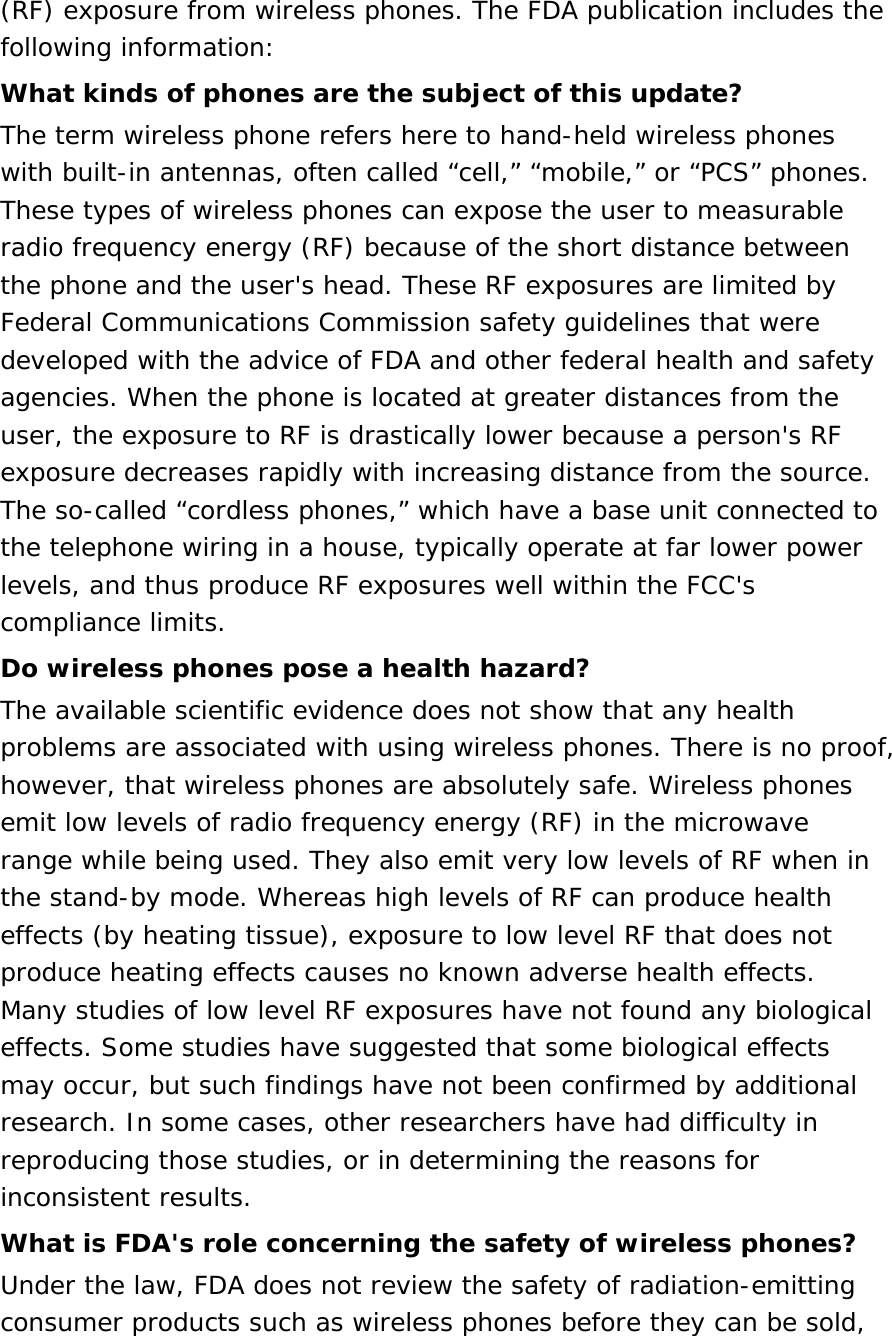 (RF) exposure from wireless phones. The FDA publication includes the following information: What kinds of phones are the subject of this update? The term wireless phone refers here to hand-held wireless phones with built-in antennas, often called “cell,” “mobile,” or “PCS” phones. These types of wireless phones can expose the user to measurable radio frequency energy (RF) because of the short distance between the phone and the user&apos;s head. These RF exposures are limited by Federal Communications Commission safety guidelines that were developed with the advice of FDA and other federal health and safety agencies. When the phone is located at greater distances from the user, the exposure to RF is drastically lower because a person&apos;s RF exposure decreases rapidly with increasing distance from the source. The so-called “cordless phones,” which have a base unit connected to the telephone wiring in a house, typically operate at far lower power levels, and thus produce RF exposures well within the FCC&apos;s compliance limits. Do wireless phones pose a health hazard? The available scientific evidence does not show that any health problems are associated with using wireless phones. There is no proof, however, that wireless phones are absolutely safe. Wireless phones emit low levels of radio frequency energy (RF) in the microwave range while being used. They also emit very low levels of RF when in the stand-by mode. Whereas high levels of RF can produce health effects (by heating tissue), exposure to low level RF that does not produce heating effects causes no known adverse health effects. Many studies of low level RF exposures have not found any biological effects. Some studies have suggested that some biological effects may occur, but such findings have not been confirmed by additional research. In some cases, other researchers have had difficulty in reproducing those studies, or in determining the reasons for inconsistent results. What is FDA&apos;s role concerning the safety of wireless phones? Under the law, FDA does not review the safety of radiation-emitting consumer products such as wireless phones before they can be sold, 