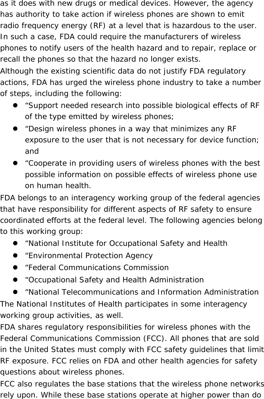 as it does with new drugs or medical devices. However, the agency has authority to take action if wireless phones are shown to emit radio frequency energy (RF) at a level that is hazardous to the user. In such a case, FDA could require the manufacturers of wireless phones to notify users of the health hazard and to repair, replace or recall the phones so that the hazard no longer exists. Although the existing scientific data do not justify FDA regulatory actions, FDA has urged the wireless phone industry to take a number of steps, including the following:  “Support needed research into possible biological effects of RF of the type emitted by wireless phones;  “Design wireless phones in a way that minimizes any RF exposure to the user that is not necessary for device function; and  “Cooperate in providing users of wireless phones with the best possible information on possible effects of wireless phone use on human health. FDA belongs to an interagency working group of the federal agencies that have responsibility for different aspects of RF safety to ensure coordinated efforts at the federal level. The following agencies belong to this working group:  “National Institute for Occupational Safety and Health  “Environmental Protection Agency  “Federal Communications Commission  “Occupational Safety and Health Administration  “National Telecommunications and Information Administration The National Institutes of Health participates in some interagency working group activities, as well. FDA shares regulatory responsibilities for wireless phones with the Federal Communications Commission (FCC). All phones that are sold in the United States must comply with FCC safety guidelines that limit RF exposure. FCC relies on FDA and other health agencies for safety questions about wireless phones. FCC also regulates the base stations that the wireless phone networks rely upon. While these base stations operate at higher power than do 