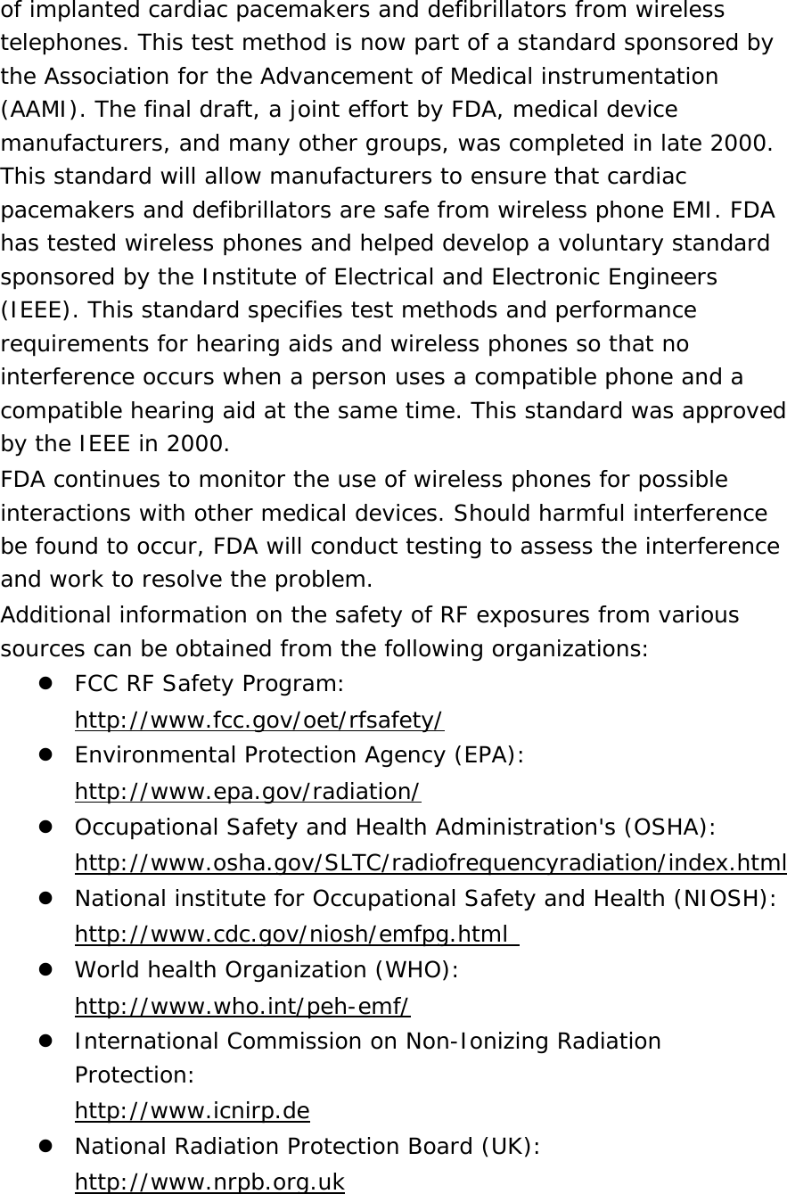 of implanted cardiac pacemakers and defibrillators from wireless telephones. This test method is now part of a standard sponsored by the Association for the Advancement of Medical instrumentation (AAMI). The final draft, a joint effort by FDA, medical device manufacturers, and many other groups, was completed in late 2000. This standard will allow manufacturers to ensure that cardiac pacemakers and defibrillators are safe from wireless phone EMI. FDA has tested wireless phones and helped develop a voluntary standard sponsored by the Institute of Electrical and Electronic Engineers (IEEE). This standard specifies test methods and performance requirements for hearing aids and wireless phones so that no interference occurs when a person uses a compatible phone and a compatible hearing aid at the same time. This standard was approved by the IEEE in 2000. FDA continues to monitor the use of wireless phones for possible interactions with other medical devices. Should harmful interference be found to occur, FDA will conduct testing to assess the interference and work to resolve the problem. Additional information on the safety of RF exposures from various sources can be obtained from the following organizations:  FCC RF Safety Program:  http://www.fcc.gov/oet/rfsafety/  Environmental Protection Agency (EPA):  http://www.epa.gov/radiation/  Occupational Safety and Health Administration&apos;s (OSHA):        http://www.osha.gov/SLTC/radiofrequencyradiation/index.html  National institute for Occupational Safety and Health (NIOSH):  http://www.cdc.gov/niosh/emfpg.html   World health Organization (WHO):  http://www.who.int/peh-emf/  International Commission on Non-Ionizing Radiation Protection:  http://www.icnirp.de  National Radiation Protection Board (UK):  http://www.nrpb.org.uk 
