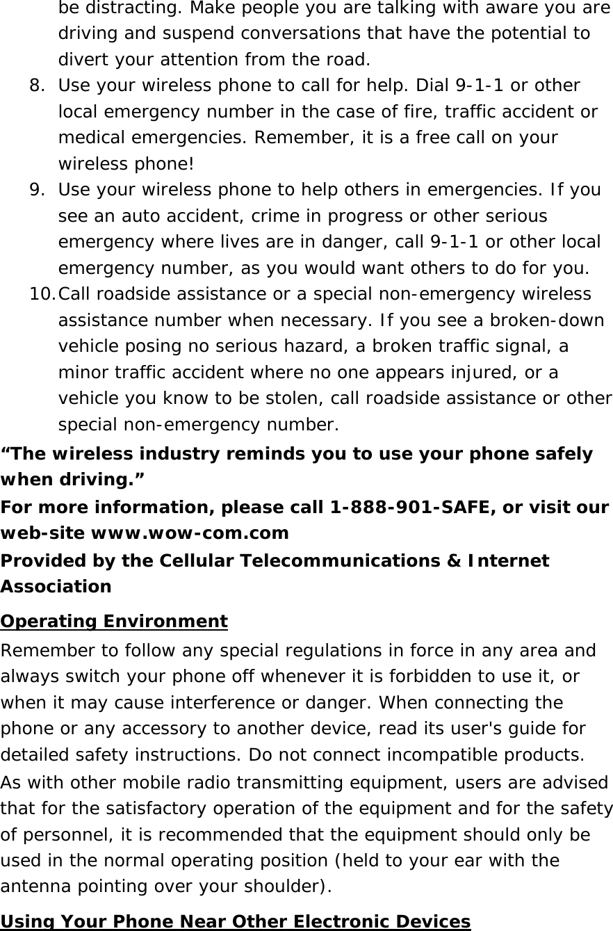 be distracting. Make people you are talking with aware you are driving and suspend conversations that have the potential to divert your attention from the road. 8. Use your wireless phone to call for help. Dial 9-1-1 or other local emergency number in the case of fire, traffic accident or medical emergencies. Remember, it is a free call on your wireless phone! 9. Use your wireless phone to help others in emergencies. If you see an auto accident, crime in progress or other serious emergency where lives are in danger, call 9-1-1 or other local emergency number, as you would want others to do for you. 10. Call roadside assistance or a special non-emergency wireless assistance number when necessary. If you see a broken-down vehicle posing no serious hazard, a broken traffic signal, a minor traffic accident where no one appears injured, or a vehicle you know to be stolen, call roadside assistance or other special non-emergency number. “The wireless industry reminds you to use your phone safely when driving.” For more information, please call 1-888-901-SAFE, or visit our web-site www.wow-com.com Provided by the Cellular Telecommunications &amp; Internet Association Operating Environment Remember to follow any special regulations in force in any area and always switch your phone off whenever it is forbidden to use it, or when it may cause interference or danger. When connecting the phone or any accessory to another device, read its user&apos;s guide for detailed safety instructions. Do not connect incompatible products. As with other mobile radio transmitting equipment, users are advised that for the satisfactory operation of the equipment and for the safety of personnel, it is recommended that the equipment should only be used in the normal operating position (held to your ear with the antenna pointing over your shoulder). Using Your Phone Near Other Electronic Devices 