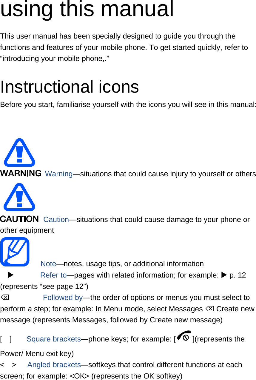 using this manual This user manual has been specially designed to guide you through the functions and features of your mobile phone. To get started quickly, refer to “introducing your mobile phone,.”  Instructional icons Before you start, familiarise yourself with the icons you will see in this manual:     Warning—situations that could cause injury to yourself or others  Caution—situations that could cause damage to your phone or other equipment    Note—notes, usage tips, or additional information          Refer to—pages with related information; for example:  p. 12 (represents “see page 12”)      Followed by—the order of options or menus you must select to perform a step; for example: In Menu mode, select Messages  Create new message (represents Messages, followed by Create new message) [  ]    Square brackets—phone keys; for example: [ ](represents the Power/ Menu exit key) &lt;  &gt;   Angled brackets—softkeys that control different functions at each screen; for example: &lt;OK&gt; (represents the OK softkey)  