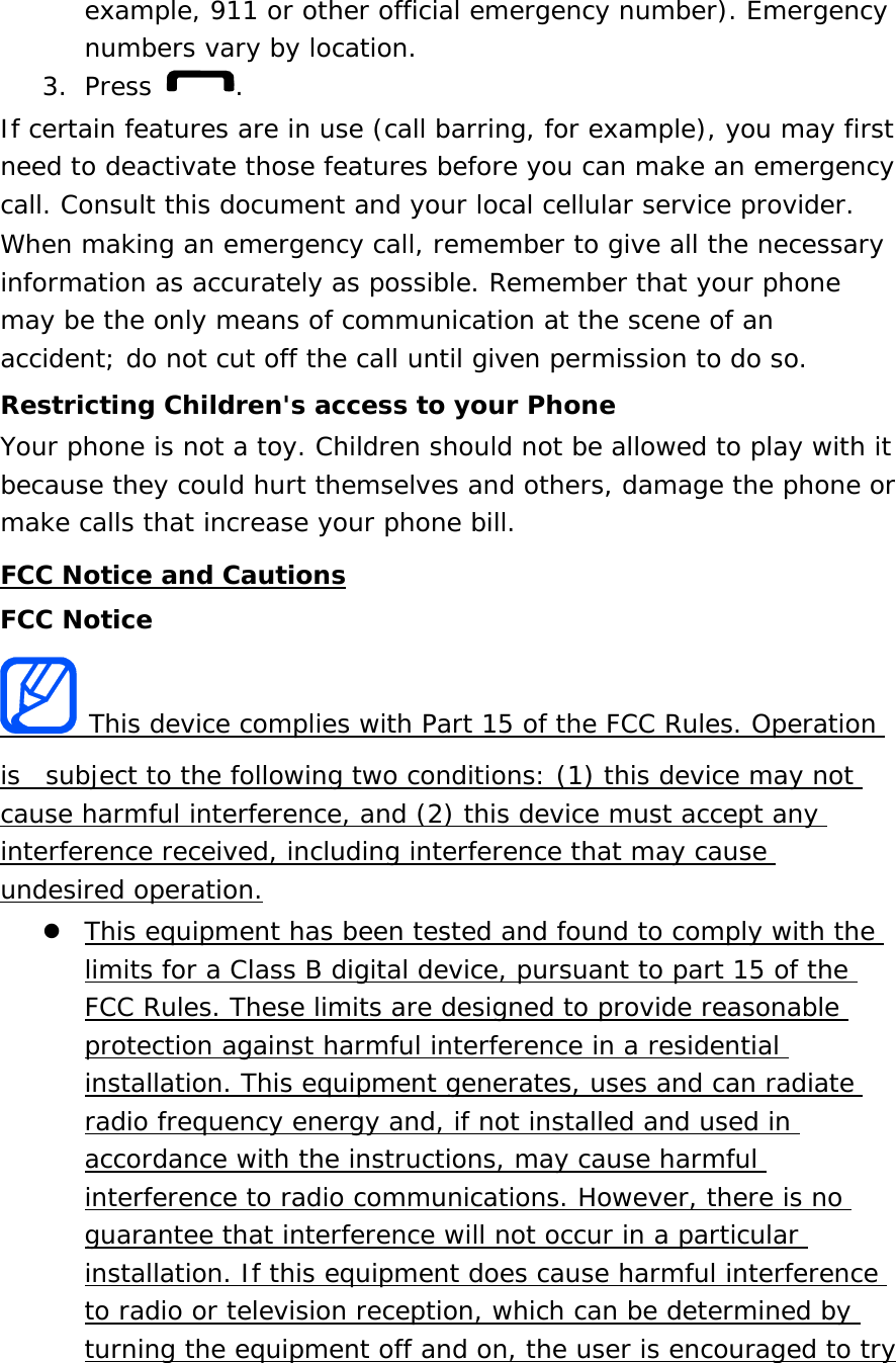 example, 911 or other official emergency number). Emergency numbers vary by location. 3. Press  . If certain features are in use (call barring, for example), you may first need to deactivate those features before you can make an emergency call. Consult this document and your local cellular service provider. When making an emergency call, remember to give all the necessary information as accurately as possible. Remember that your phone may be the only means of communication at the scene of an accident; do not cut off the call until given permission to do so. Restricting Children&apos;s access to your Phone Your phone is not a toy. Children should not be allowed to play with it because they could hurt themselves and others, damage the phone or make calls that increase your phone bill. FCC Notice and Cautions FCC Notice  This device complies with Part 15 of the FCC Rules. Operation is  subject to the following two conditions: (1) this device may not cause harmful interference, and (2) this device must accept any interference received, including interference that may cause undesired operation.  This equipment has been tested and found to comply with the limits for a Class B digital device, pursuant to part 15 of the FCC Rules. These limits are designed to provide reasonable protection against harmful interference in a residential installation. This equipment generates, uses and can radiate radio frequency energy and, if not installed and used in accordance with the instructions, may cause harmful interference to radio communications. However, there is no guarantee that interference will not occur in a particular installation. If this equipment does cause harmful interference to radio or television reception, which can be determined by turning the equipment off and on, the user is encouraged to try 