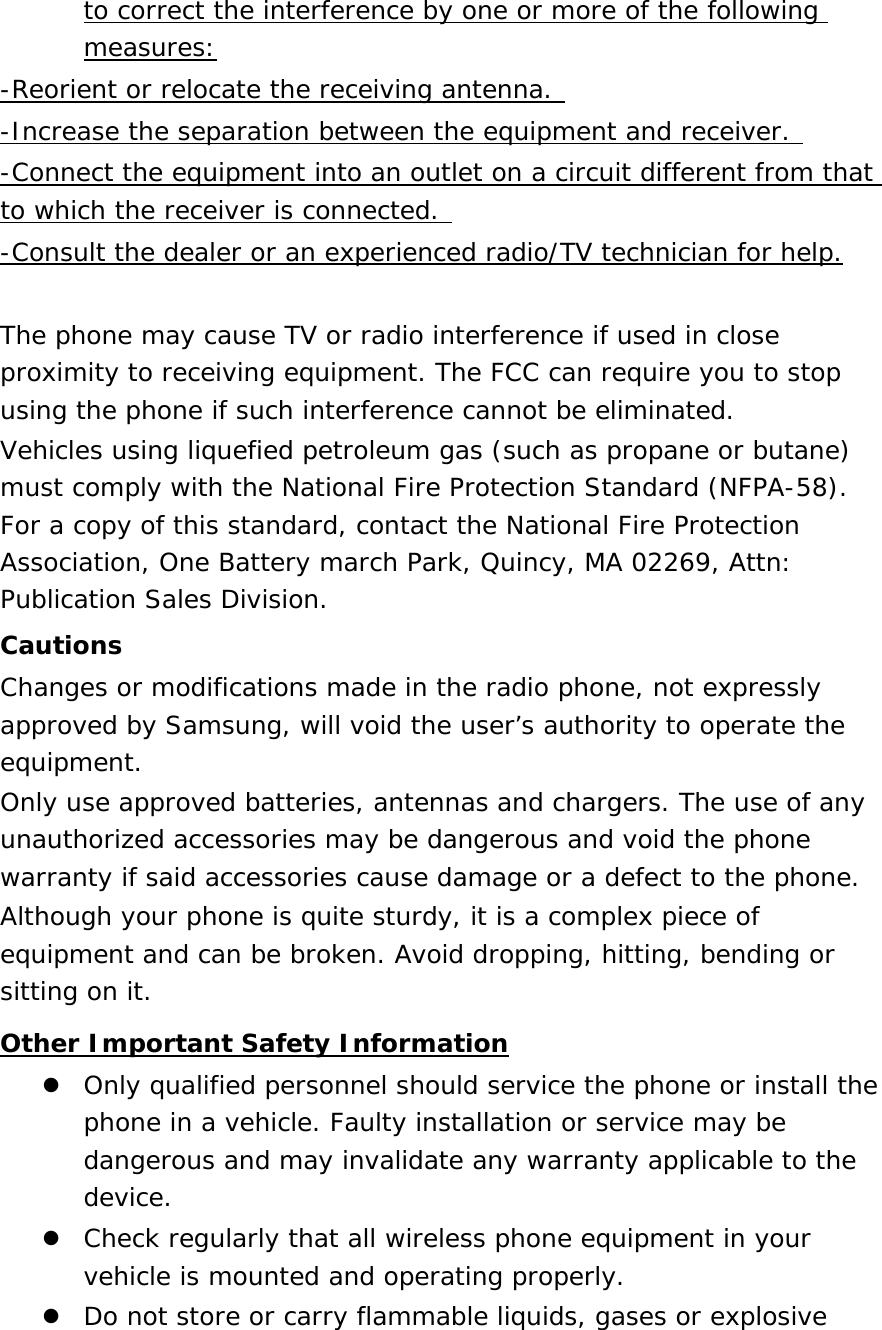 to correct the interference by one or more of the following measures: -Reorient or relocate the receiving antenna.  -Increase the separation between the equipment and receiver.  -Connect the equipment into an outlet on a circuit different from that to which the receiver is connected.  -Consult the dealer or an experienced radio/TV technician for help.  The phone may cause TV or radio interference if used in close proximity to receiving equipment. The FCC can require you to stop using the phone if such interference cannot be eliminated. Vehicles using liquefied petroleum gas (such as propane or butane) must comply with the National Fire Protection Standard (NFPA-58). For a copy of this standard, contact the National Fire Protection Association, One Battery march Park, Quincy, MA 02269, Attn: Publication Sales Division. Cautions Changes or modifications made in the radio phone, not expressly approved by Samsung, will void the user’s authority to operate the equipment. Only use approved batteries, antennas and chargers. The use of any unauthorized accessories may be dangerous and void the phone warranty if said accessories cause damage or a defect to the phone. Although your phone is quite sturdy, it is a complex piece of equipment and can be broken. Avoid dropping, hitting, bending or sitting on it. Other Important Safety Information  Only qualified personnel should service the phone or install the phone in a vehicle. Faulty installation or service may be dangerous and may invalidate any warranty applicable to the device.  Check regularly that all wireless phone equipment in your vehicle is mounted and operating properly.  Do not store or carry flammable liquids, gases or explosive 