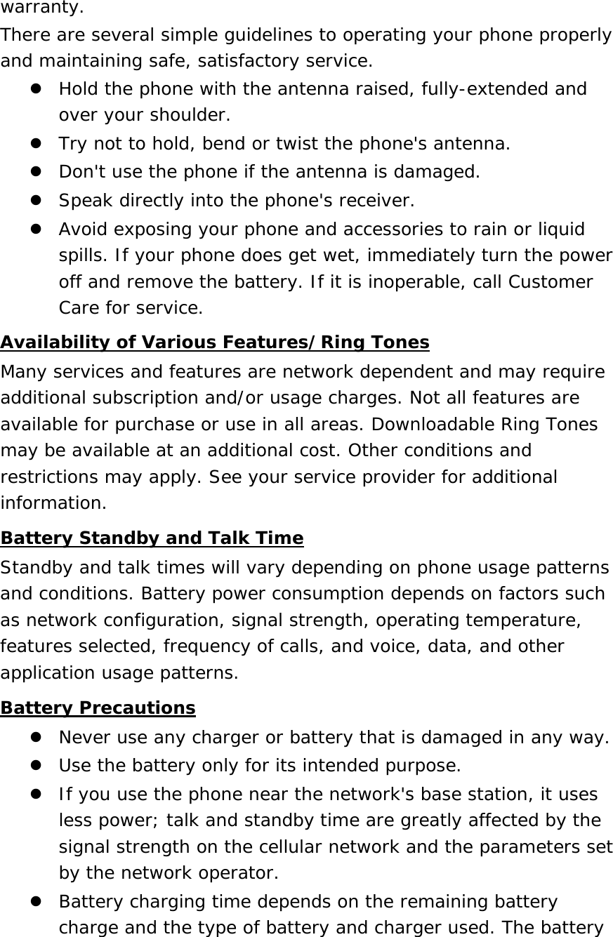 warranty. There are several simple guidelines to operating your phone properly and maintaining safe, satisfactory service.  Hold the phone with the antenna raised, fully-extended and over your shoulder.  Try not to hold, bend or twist the phone&apos;s antenna.  Don&apos;t use the phone if the antenna is damaged.  Speak directly into the phone&apos;s receiver.  Avoid exposing your phone and accessories to rain or liquid spills. If your phone does get wet, immediately turn the power off and remove the battery. If it is inoperable, call Customer Care for service. Availability of Various Features/Ring Tones Many services and features are network dependent and may require additional subscription and/or usage charges. Not all features are available for purchase or use in all areas. Downloadable Ring Tones may be available at an additional cost. Other conditions and restrictions may apply. See your service provider for additional information. Battery Standby and Talk Time Standby and talk times will vary depending on phone usage patterns and conditions. Battery power consumption depends on factors such as network configuration, signal strength, operating temperature, features selected, frequency of calls, and voice, data, and other application usage patterns.  Battery Precautions  Never use any charger or battery that is damaged in any way.  Use the battery only for its intended purpose.  If you use the phone near the network&apos;s base station, it uses less power; talk and standby time are greatly affected by the signal strength on the cellular network and the parameters set by the network operator.  Battery charging time depends on the remaining battery charge and the type of battery and charger used. The battery 