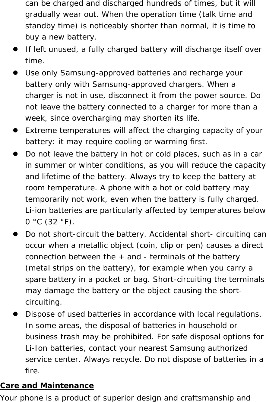 can be charged and discharged hundreds of times, but it will gradually wear out. When the operation time (talk time and standby time) is noticeably shorter than normal, it is time to buy a new battery.  If left unused, a fully charged battery will discharge itself over time.  Use only Samsung-approved batteries and recharge your battery only with Samsung-approved chargers. When a charger is not in use, disconnect it from the power source. Do not leave the battery connected to a charger for more than a week, since overcharging may shorten its life.  Extreme temperatures will affect the charging capacity of your battery: it may require cooling or warming first.  Do not leave the battery in hot or cold places, such as in a car in summer or winter conditions, as you will reduce the capacity and lifetime of the battery. Always try to keep the battery at room temperature. A phone with a hot or cold battery may temporarily not work, even when the battery is fully charged. Li-ion batteries are particularly affected by temperatures below 0 °C (32 °F).  Do not short-circuit the battery. Accidental short- circuiting can occur when a metallic object (coin, clip or pen) causes a direct connection between the + and - terminals of the battery (metal strips on the battery), for example when you carry a spare battery in a pocket or bag. Short-circuiting the terminals may damage the battery or the object causing the short-circuiting.  Dispose of used batteries in accordance with local regulations. In some areas, the disposal of batteries in household or business trash may be prohibited. For safe disposal options for Li-Ion batteries, contact your nearest Samsung authorized service center. Always recycle. Do not dispose of batteries in a fire. Care and Maintenance Your phone is a product of superior design and craftsmanship and 