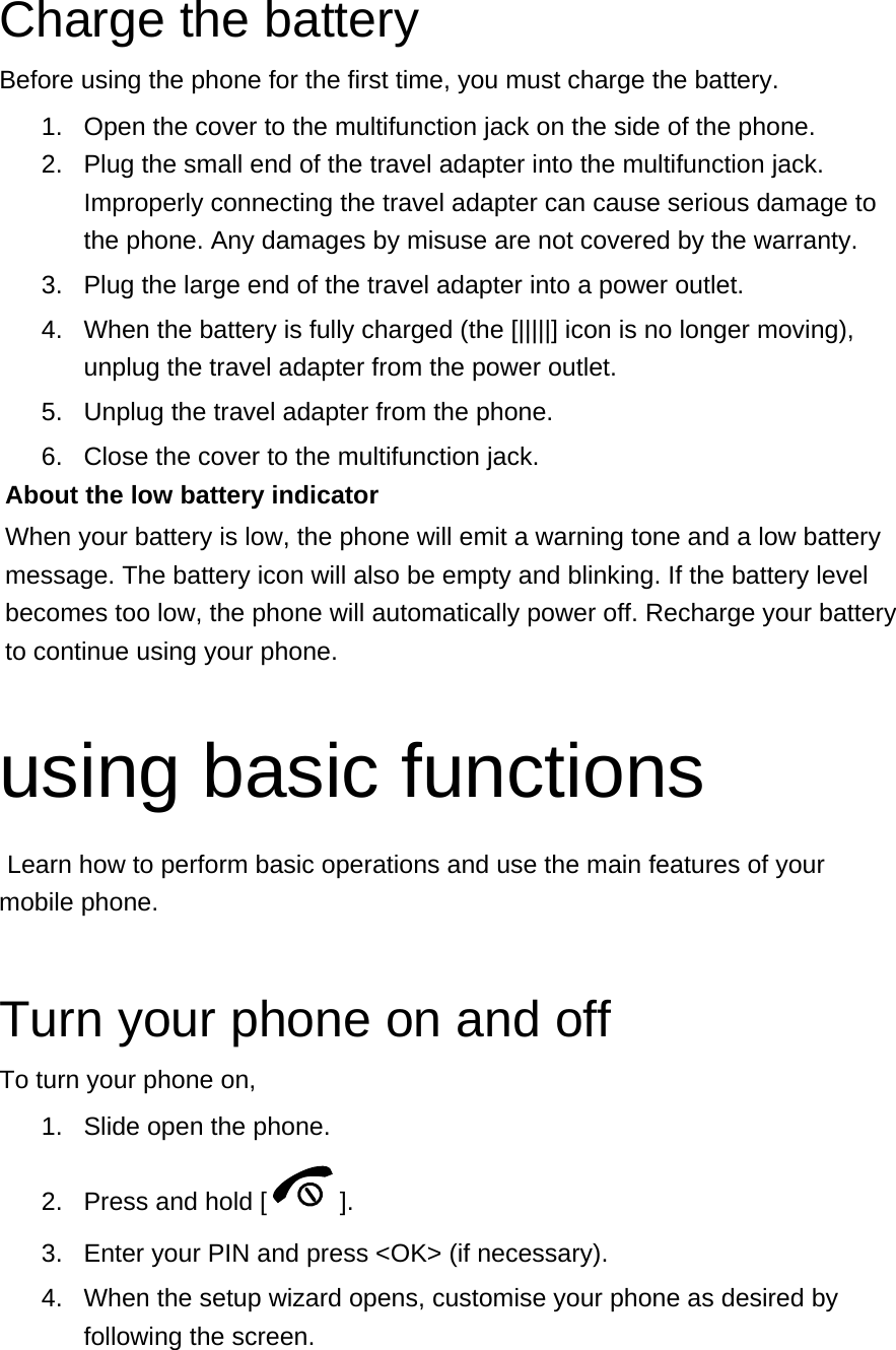 Charge the battery Before using the phone for the first time, you must charge the battery. 1.  Open the cover to the multifunction jack on the side of the phone. 2.  Plug the small end of the travel adapter into the multifunction jack. Improperly connecting the travel adapter can cause serious damage to the phone. Any damages by misuse are not covered by the warranty. 3.  Plug the large end of the travel adapter into a power outlet. 4.  When the battery is fully charged (the [|||||] icon is no longer moving), unplug the travel adapter from the power outlet. 5.  Unplug the travel adapter from the phone. 6.  Close the cover to the multifunction jack. About the low battery indicator When your battery is low, the phone will emit a warning tone and a low battery message. The battery icon will also be empty and blinking. If the battery level becomes too low, the phone will automatically power off. Recharge your battery to continue using your phone.  using basic functions  Learn how to perform basic operations and use the main features of your mobile phone.    Turn your phone on and off To turn your phone on, 1.  Slide open the phone. 2.  Press and hold [ ]. 3.  Enter your PIN and press &lt;OK&gt; (if necessary). 4.  When the setup wizard opens, customise your phone as desired by following the screen. 