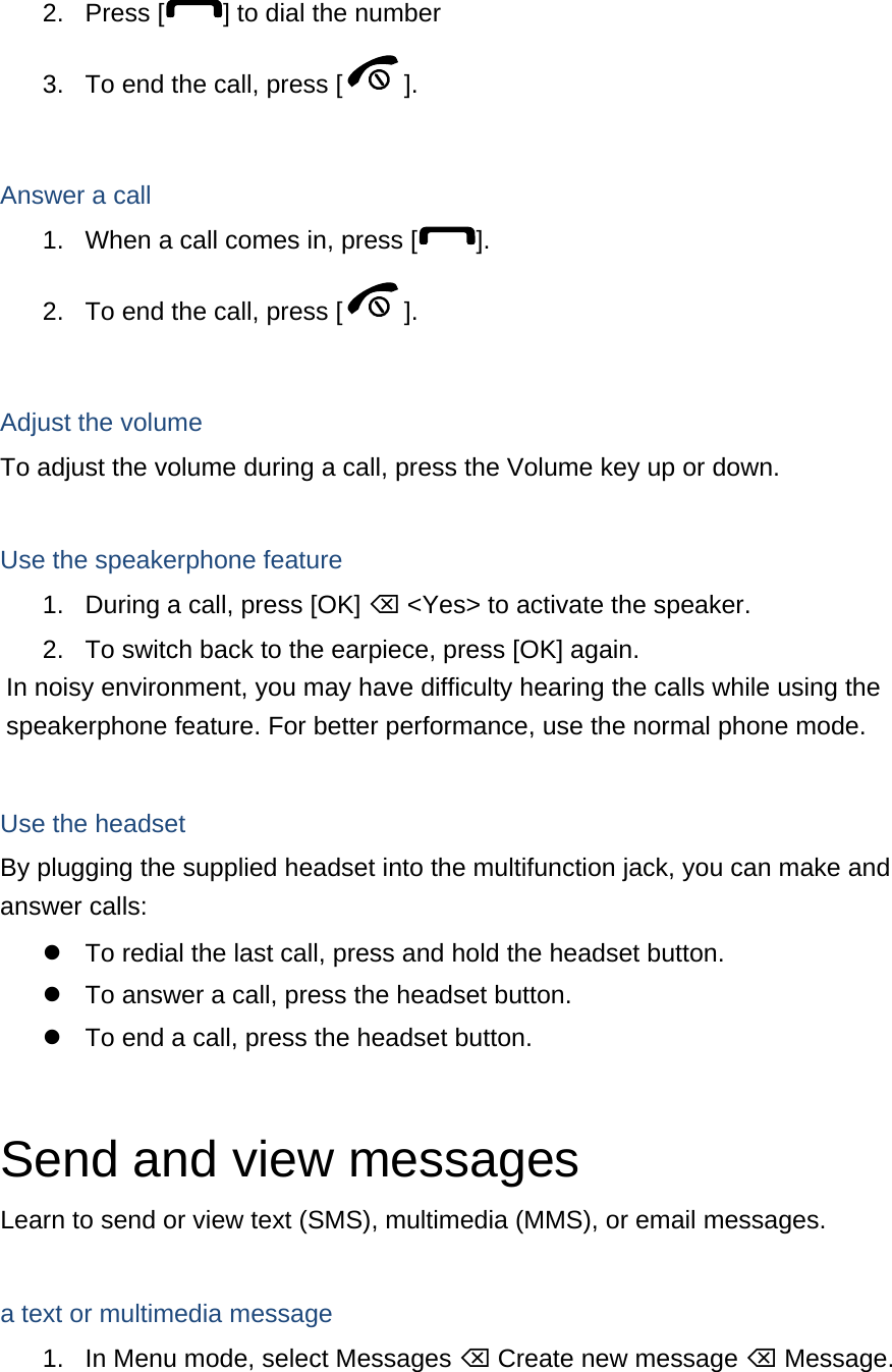 2. Press [ ] to dial the number 3.  To end the call, press [ ].   Answer a call 1.  When a call comes in, press [ ]. 2.  To end the call, press [ ].  Adjust the volume To adjust the volume during a call, press the Volume key up or down.  Use the speakerphone feature 1.  During a call, press [OK]  &lt;Yes&gt; to activate the speaker. 2.  To switch back to the earpiece, press [OK] again. In noisy environment, you may have difficulty hearing the calls while using the speakerphone feature. For better performance, use the normal phone mode.  Use the headset By plugging the supplied headset into the multifunction jack, you can make and answer calls:   To redial the last call, press and hold the headset button.   To answer a call, press the headset button.   To end a call, press the headset button.  Send and view messages Learn to send or view text (SMS), multimedia (MMS), or email messages.  a text or multimedia message 1.  In Menu mode, select Messages  Create new message  Message. 