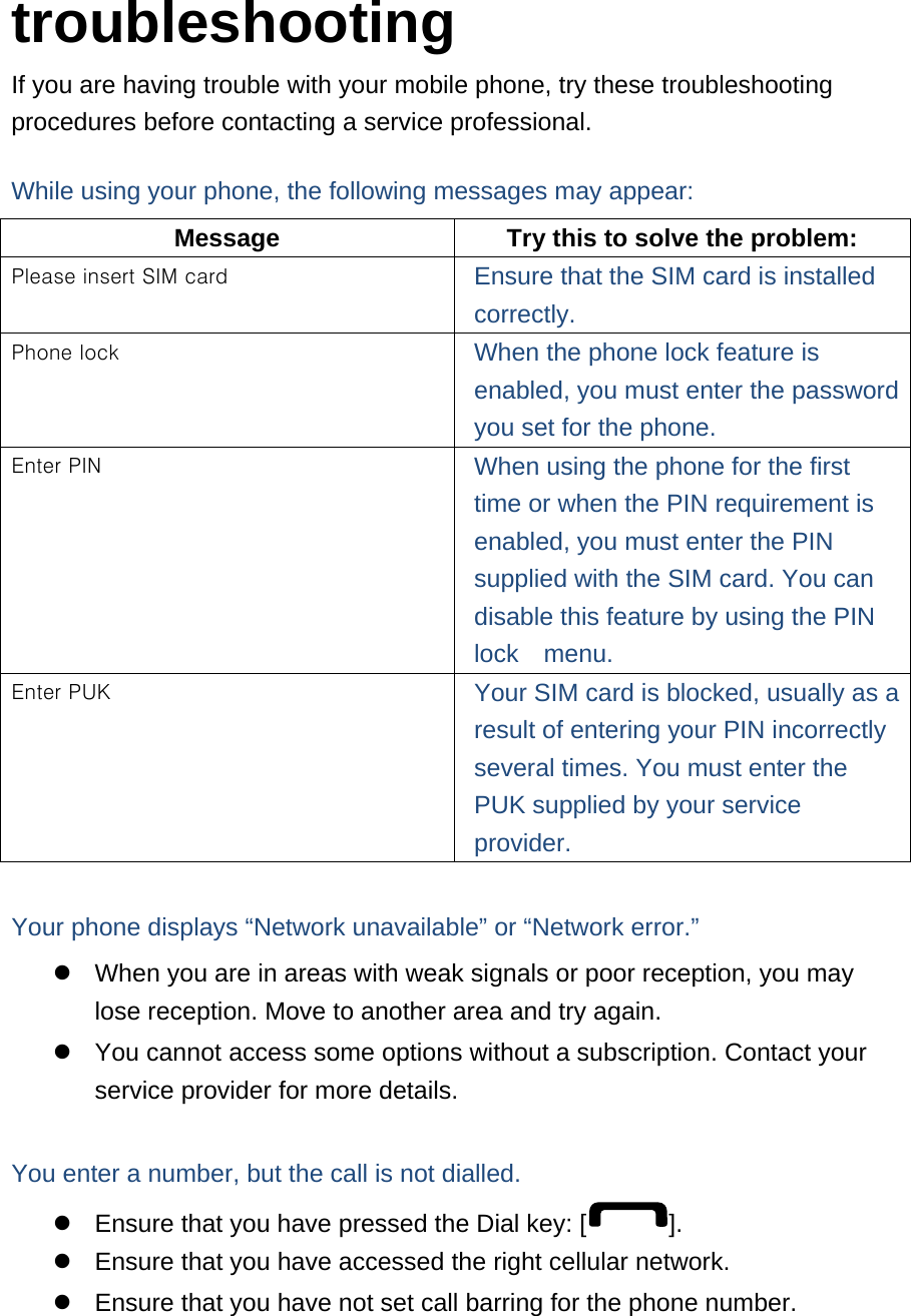  troubleshooting If you are having trouble with your mobile phone, try these troubleshooting procedures before contacting a service professional. While using your phone, the following messages may appear: Message  Try this to solve the problem: Please insert SIM card  Ensure that the SIM card is installed correctly. Phone lock  When the phone lock feature is enabled, you must enter the password you set for the phone. Enter PIN  When using the phone for the first time or when the PIN requirement is enabled, you must enter the PIN supplied with the SIM card. You can disable this feature by using the PIN lock  menu. Enter PUK  Your SIM card is blocked, usually as a result of entering your PIN incorrectly several times. You must enter the PUK supplied by your service provider.   Your phone displays “Network unavailable” or “Network error.”   When you are in areas with weak signals or poor reception, you may lose reception. Move to another area and try again.   You cannot access some options without a subscription. Contact your service provider for more details.  You enter a number, but the call is not dialled.   Ensure that you have pressed the Dial key: [ ].   Ensure that you have accessed the right cellular network.   Ensure that you have not set call barring for the phone number. 