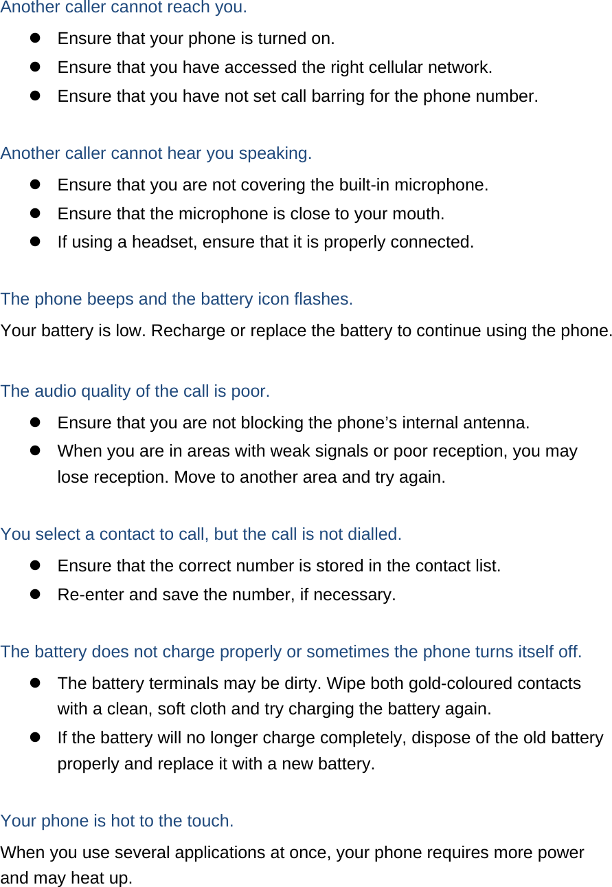  Another caller cannot reach you.   Ensure that your phone is turned on.   Ensure that you have accessed the right cellular network.   Ensure that you have not set call barring for the phone number.  Another caller cannot hear you speaking.   Ensure that you are not covering the built-in microphone.   Ensure that the microphone is close to your mouth.   If using a headset, ensure that it is properly connected.  The phone beeps and the battery icon flashes. Your battery is low. Recharge or replace the battery to continue using the phone.  The audio quality of the call is poor.   Ensure that you are not blocking the phone’s internal antenna.   When you are in areas with weak signals or poor reception, you may lose reception. Move to another area and try again.  You select a contact to call, but the call is not dialled.   Ensure that the correct number is stored in the contact list.   Re-enter and save the number, if necessary.  The battery does not charge properly or sometimes the phone turns itself off.   The battery terminals may be dirty. Wipe both gold-coloured contacts with a clean, soft cloth and try charging the battery again.   If the battery will no longer charge completely, dispose of the old battery properly and replace it with a new battery.  Your phone is hot to the touch. When you use several applications at once, your phone requires more power and may heat up. 