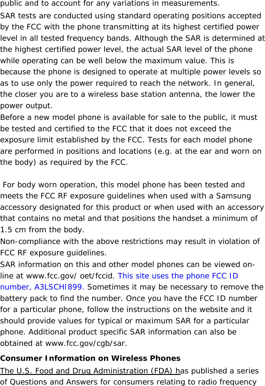 public and to account for any variations in measurements. SAR tests are conducted using standard operating positions accepted by the FCC with the phone transmitting at its highest certified power level in all tested frequency bands. Although the SAR is determined at the highest certified power level, the actual SAR level of the phone while operating can be well below the maximum value. This is because the phone is designed to operate at multiple power levels so as to use only the power required to reach the network. In general, the closer you are to a wireless base station antenna, the lower the power output. Before a new model phone is available for sale to the public, it must be tested and certified to the FCC that it does not exceed the exposure limit established by the FCC. Tests for each model phone are performed in positions and locations (e.g. at the ear and worn on the body) as required by the FCC.     For body worn operation, this model phone has been tested and meets the FCC RF exposure guidelines when used with a Samsung accessory designated for this product or when used with an accessory that contains no metal and that positions the handset a minimum of 1.5 cm from the body.  Non-compliance with the above restrictions may result in violation of FCC RF exposure guidelines. SAR information on this and other model phones can be viewed on-line at www.fcc.gov/ oet/fccid. This site uses the phone FCC ID number, A3LSCHI899. Sometimes it may be necessary to remove the battery pack to find the number. Once you have the FCC ID number for a particular phone, follow the instructions on the website and it should provide values for typical or maximum SAR for a particular phone. Additional product specific SAR information can also be obtained at www.fcc.gov/cgb/sar. Consumer Information on Wireless Phones The U.S. Food and Drug Administration (FDA) has published a series of Questions and Answers for consumers relating to radio frequency 