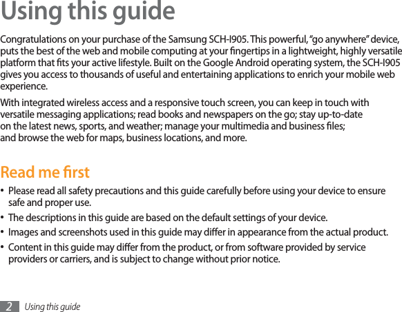Using this guide2Using this guideCongratulations on your purchase of the Samsung SCH-I905. This powerful, “go anywhere” device, puts the best of the web and mobile computing at your ngertips in a lightweight, highly versatile platform that ts your active lifestyle. Built on the Google Android operating system, the SCH-I905 gives you access to thousands of useful and entertaining applications to enrich your mobile web experience. With integrated wireless access and a responsive touch screen, you can keep in touch with versatile messaging applications; read books and newspapers on the go; stay up-to-date on the latest news, sports, and weather; manage your multimedia and business les; and browse the web for maps, business locations, and more.Read me rstPlease read all safety precautions and this guide carefully before using your device to ensure safe and proper use.The descriptions in this guide are based on the default settings of your device. Images and screenshots used in this guide may dier in appearance from the actual product.Content in this guide may dier from the product, or from software provided by service providers or carriers, and is subject to change without prior notice. 
