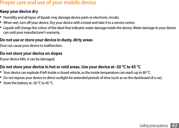 Safety precautions 43 Proper care and use of your mobile deviceKeep your device dryHumidity and all types of liquids may damage device parts or electronic circuits.When wet, turn o your device. Dry your device with a towel and take it to a service centre.Liquids will change the colour of the label that indicates water damage inside the device. Water damage to your device can void your manufacturer’s warranty.Do not use or store your device in dusty, dirty areasDust can cause your device to malfunction.Do not store your device on slopesIf your device falls, it can be damaged.Do not store your device in hot or cold areas. Use your device at -20 °C to 45 °C Your device can explode if left inside a closed vehicle, as the inside temperature can reach up to 80 °C.Do not expose your device to direct sunlight for extended periods of time (such as on the dashboard of a car).Store the battery at -20 °C to 45 °C.