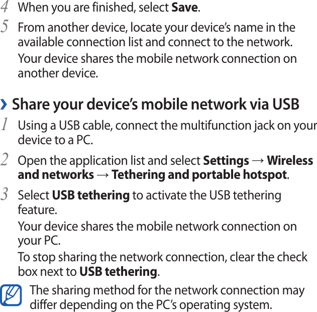 Connectivity106When you are finished, select 4 Save.From another device, locate your device’s name in the 5 available connection list and connect to the network.Your device shares the mobile network connection on another device. ›Share your device’s mobile network via USBUsing a USB cable, connect the multifunction jack on your 1 device to a PC.Open the application list and select 2 Settings → Wireless and networks → Tethering and portable hotspot.Select 3 USB tethering to activate the USB tethering feature.Your device shares the mobile network connection on your PC.To stop sharing the network connection, clear the check box next to USB tethering.The sharing method for the network connection may differ depending on the PC’s operating system. ›Share your device’s mobile network via the Bluetooth wireless feature