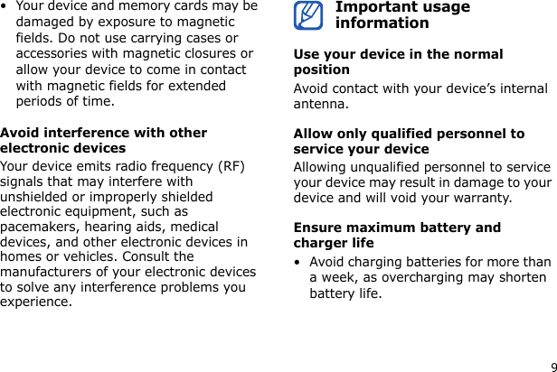 9• Your device and memory cards may be damaged by exposure to magnetic fields. Do not use carrying cases or accessories with magnetic closures or allow your device to come in contact with magnetic fields for extended periods of time.Avoid interference with other electronic devicesYour device emits radio frequency (RF) signals that may interfere with unshielded or improperly shielded electronic equipment, such as pacemakers, hearing aids, medical devices, and other electronic devices in homes or vehicles. Consult the manufacturers of your electronic devices to solve any interference problems you experience.Important usage informationUse your device in the normal positionAvoid contact with your device’s internal antenna.Allow only qualified personnel to service your deviceAllowing unqualified personnel to service your device may result in damage to your device and will void your warranty.Ensure maximum battery and charger life• Avoid charging batteries for more than a week, as overcharging may shorten battery life.