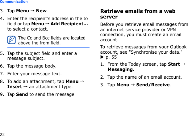 22Communication3. Tap Menu → New.4. Enter the recipient’s address in the to field or tap Menu → Add Recipient... to select a contact.5. Tap the subject field and enter a message subject.6. Tap the message body.7. Enter your message text.8. To add an attachment, tap Menu → Insert → an attachment type.9. Tap Send to send the message.Retrieve emails from a web serverBefore you retrieve email messages from an internet service provider or VPN connection, you must create an email account. To retrieve messages from your Outlook account, see &quot;Synchronise your data.&quot; X p. 551. From the Today screen, tap Start → Messaging.2. Tap the name of an email account.3. Tap Menu → Send/Receive.The Cc and Bcc fields are located above the from field.