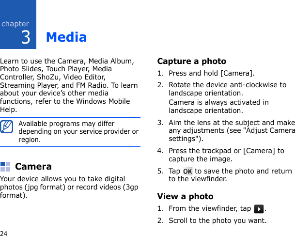 324MediaLearn to use the Camera, Media Album, Photo Slides, Touch Player, Media Controller, ShoZu, Video Editor, Streaming Player, and FM Radio. To learn about your device’s other media functions, refer to the Windows Mobile Help.CameraYour device allows you to take digital photos (jpg format) or record videos (3gp format).Capture a photo1. Press and hold [Camera].2. Rotate the device anti-clockwise to landscape orientation.Camera is always activated in landscape orientation.3. Aim the lens at the subject and make any adjustments (see &quot;Adjust Camera settings&quot;).4. Press the trackpad or [Camera] to capture the image.5. Tap   to save the photo and return to the viewfinder.View a photo1. From the viewfinder, tap  .2. Scroll to the photo you want.Available programs may differ depending on your service provider or region.