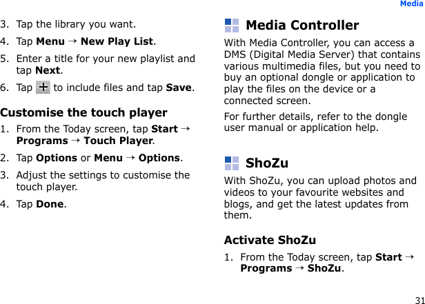 31Media3. Tap the library you want.4. Tap Menu → New Play List.5. Enter a title for your new playlist and tap Next.6. Tap   to include files and tap Save.Customise the touch player1. From the Today screen, tap Start → Programs → Touch Player.2. Tap Options or Menu → Options.3. Adjust the settings to customise the touch player.4. Tap Done.Media ControllerWith Media Controller, you can access a DMS (Digital Media Server) that contains various multimedia files, but you need to buy an optional dongle or application to play the files on the device or a connected screen.For further details, refer to the dongle user manual or application help.ShoZuWith ShoZu, you can upload photos and videos to your favourite websites and blogs, and get the latest updates from them.Activate ShoZu1. From the Today screen, tap Start → Programs → ShoZu.