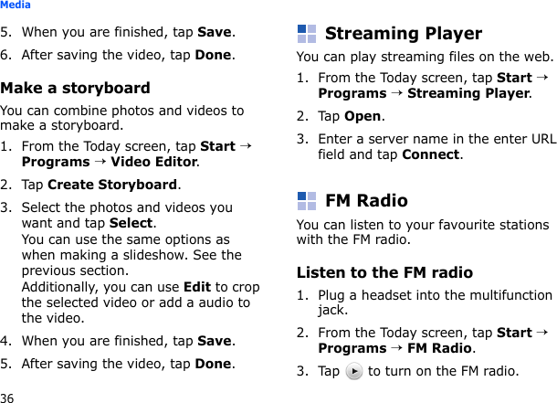 36Media5. When you are finished, tap Save.6. After saving the video, tap Done.Make a storyboardYou can combine photos and videos to make a storyboard.1. From the Today screen, tap Start → Programs → Video Editor.2. Tap Create Storyboard.3. Select the photos and videos you want and tap Select.You can use the same options as when making a slideshow. See the previous section.Additionally, you can use Edit to crop the selected video or add a audio to the video.4. When you are finished, tap Save.5. After saving the video, tap Done.Streaming PlayerYou can play streaming files on the web.1. From the Today screen, tap Start → Programs → Streaming Player.2. Tap Open.3. Enter a server name in the enter URL field and tap Connect.FM RadioYou can listen to your favourite stations with the FM radio.Listen to the FM radio1. Plug a headset into the multifunction jack.2. From the Today screen, tap Start → Programs → FM Radio. 3. Tap   to turn on the FM radio.