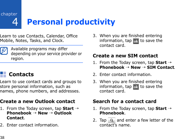 438Personal productivityLearn to use Contacts, Calendar, Office Mobile, Notes, Tasks, and Clock.ContactsLearn to use contact cards and groups to store personal information, such as names, phone numbers, and addresses.Create a new Outlook contact1. From the Today screen, tap Start → Phonebook → New → Outlook Contact.2. Enter contact information.3. When you are finished entering information, tap   to save the contact card.Create a new SIM contact1. From the Today screen, tap Start → Phonebook → New → SIM Contact.2. Enter contact information.3. When you are finished entering information, tap   to save the contact card.Search for a contact card1. From the Today screen, tap Start → Phonebook.2. Tap   and enter a few letter of the contact’s name.Available programs may differ depending on your service provider or region.