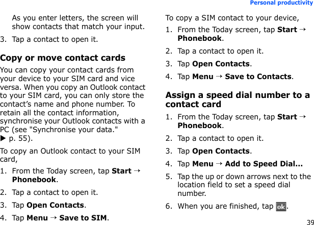 39Personal productivityAs you enter letters, the screen will show contacts that match your input.3. Tap a contact to open it.Copy or move contact cardsYou can copy your contact cards from your device to your SIM card and vice versa. When you copy an Outlook contact to your SIM card, you can only store the contact’s name and phone number. To retain all the contact information, synchronise your Outlook contacts with a PC (see &quot;Synchronise your data.&quot; X p. 55).To copy an Outlook contact to your SIM card,1. From the Today screen, tap Start → Phonebook.2. Tap a contact to open it.3. Tap Open Contacts.4. Tap Menu → Save to SIM.To copy a SIM contact to your device,1. From the Today screen, tap Start → Phonebook.2. Tap a contact to open it.3. Tap Open Contacts.4. Tap Menu → Save to Contacts.Assign a speed dial number to a contact card1. From the Today screen, tap Start → Phonebook.2. Tap a contact to open it.3. Tap Open Contacts.4. Tap Menu → Add to Speed Dial...5. Tap the up or down arrows next to the location field to set a speed dial number.6. When you are finished, tap  .