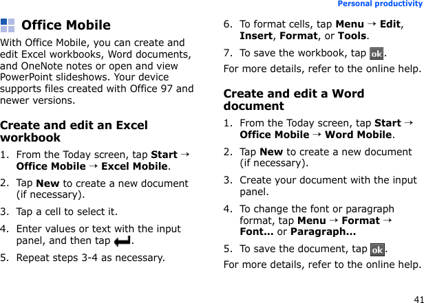 41Personal productivityOffice MobileWith Office Mobile, you can create and edit Excel workbooks, Word documents, and OneNote notes or open and view PowerPoint slideshows. Your device supports files created with Office 97 and newer versions.Create and edit an Excel workbook1. From the Today screen, tap Start → Office Mobile → Excel Mobile.2. Tap New to create a new document (if necessary).3. Tap a cell to select it.4. Enter values or text with the input panel, and then tap  .5. Repeat steps 3-4 as necessary.6. To format cells, tap Menu → Edit, Insert, Format, or Tools.7. To save the workbook, tap  .For more details, refer to the online help.Create and edit a Word document1. From the Today screen, tap Start → Office Mobile → Word Mobile.2. Tap New to create a new document (if necessary).3. Create your document with the input panel.4. To change the font or paragraph format, tap Menu → Format → Font... or Paragraph...5. To save the document, tap  .For more details, refer to the online help.