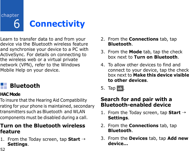 652ConnectivityLearn to transfer data to and from your device via the Bluetooth wireless feature and synchronise your device to a PC with ActiveSync. For details on connecting to the wireless web or a virtual private network (VPN), refer to the Windows Mobile Help on your device.BluetoothYou can connect with other Bluetooth-enabled wireless devices over a distance of 10 metres (30 feet). Walls or other obstacles between devices may block or impair the wireless connection.Turn on the Bluetooth wireless feature1. From the Today screen, tap Start → Settings.2. From the Connections tab, tap Bluetooth.3. From the Mode tab, tap the check box next to Turn on Bluetooth.4. To allow other devices to find and connect to your device, tap the check box next to Make this device visible to other devices.5. Tap .Search for and pair with a Bluetooth-enabled device1. From the Today screen, tap Start → Settings.2. From the Connections tab, tap Bluetooth.3. From the Devices tab, tap Add new device...HAC Mode  To insure that the Hearing Aid Compatibility rating for your phone is maintained, secondary transmitters such as Bluetooth  and WLAN components must be disabled during a call.