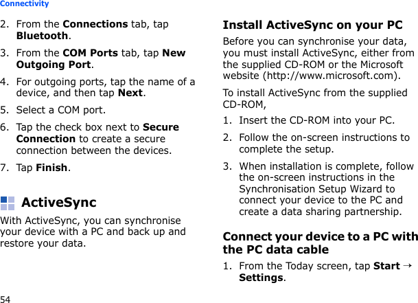 54Connectivity2. From the Connections tab, tap Bluetooth.3. From the COM Ports tab, tap New Outgoing Port.4. For outgoing ports, tap the name of a device, and then tap Next.5. Select a COM port.6. Tap the check box next to Secure Connection to create a secure connection between the devices.7. Tap Finish.ActiveSyncWith ActiveSync, you can synchronise your device with a PC and back up and restore your data.Install ActiveSync on your PCBefore you can synchronise your data, you must install ActiveSync, either from the supplied CD-ROM or the Microsoft website (http://www.microsoft.com). To install ActiveSync from the supplied CD-ROM,1. Insert the CD-ROM into your PC.2. Follow the on-screen instructions to complete the setup.3. When installation is complete, follow the on-screen instructions in the Synchronisation Setup Wizard to connect your device to the PC and create a data sharing partnership.Connect your device to a PC with the PC data cable1. From the Today screen, tap Start → Settings.