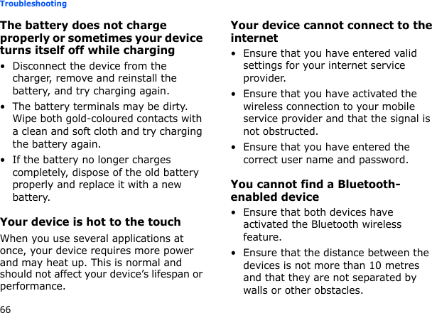 66TroubleshootingThe battery does not charge properly or sometimes your device turns itself off while charging• Disconnect the device from the charger, remove and reinstall the battery, and try charging again.• The battery terminals may be dirty. Wipe both gold-coloured contacts with a clean and soft cloth and try charging the battery again.• If the battery no longer charges completely, dispose of the old battery properly and replace it with a new battery.Your device is hot to the touchWhen you use several applications at once, your device requires more power and may heat up. This is normal and should not affect your device’s lifespan or performance.Your device cannot connect to the internet• Ensure that you have entered valid settings for your internet service provider.• Ensure that you have activated the wireless connection to your mobile service provider and that the signal is not obstructed.• Ensure that you have entered the correct user name and password.You cannot find a Bluetooth-enabled device• Ensure that both devices have activated the Bluetooth wireless feature.• Ensure that the distance between the devices is not more than 10 metres and that they are not separated by walls or other obstacles.