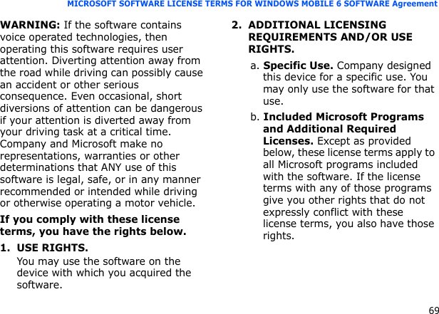 69MICROSOFT SOFTWARE LICENSE TERMS FOR WINDOWS MOBILE 6 SOFTWARE AgreementWARNING: If the software contains voice operated technologies, then operating this software requires user attention. Diverting attention away from the road while driving can possibly cause an accident or other serious consequence. Even occasional, short diversions of attention can be dangerous if your attention is diverted away from your driving task at a critical time. Company and Microsoft make no representations, warranties or other determinations that ANY use of this software is legal, safe, or in any manner recommended or intended while driving or otherwise operating a motor vehicle.If you comply with these license terms, you have the rights below.1. USE RIGHTS.You may use the software on the device with which you acquired the software.2. ADDITIONAL LICENSING REQUIREMENTS AND/OR USE RIGHTS.a. Specific Use. Company designed this device for a specific use. You may only use the software for that use.b. Included Microsoft Programs and Additional Required Licenses. Except as provided below, these license terms apply to all Microsoft programs included with the software. If the license terms with any of those programs give you other rights that do not expressly conflict with these license terms, you also have those rights.