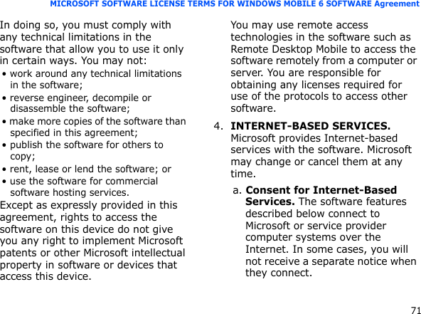 71MICROSOFT SOFTWARE LICENSE TERMS FOR WINDOWS MOBILE 6 SOFTWARE AgreementIn doing so, you must comply with any technical limitations in the software that allow you to use it only in certain ways. You may not:• work around any technical limitations in the software;• reverse engineer, decompile or disassemble the software;• make more copies of the software than specified in this agreement;• publish the software for others to copy;• rent, lease or lend the software; or• use the software for commercial software hosting services.Except as expressly provided in this agreement, rights to access the software on this device do not give you any right to implement Microsoft patents or other Microsoft intellectual property in software or devices that access this device.You may use remote access technologies in the software such as Remote Desktop Mobile to access the software remotely from a computer or server. You are responsible for obtaining any licenses required for use of the protocols to access other software.4.INTERNET-BASED SERVICES. Microsoft provides Internet-based services with the software. Microsoft may change or cancel them at any time.a. Consent for Internet-Based Services. The software features described below connect to Microsoft or service provider computer systems over the Internet. In some cases, you will not receive a separate notice when they connect. 