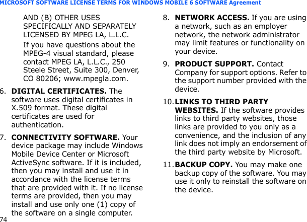 74MICROSOFT SOFTWARE LICENSE TERMS FOR WINDOWS MOBILE 6 SOFTWARE AgreementAND (B) OTHER USES SPECIFICALLY AND SEPARATELY LICENSED BY MPEG LA, L.L.C.If you have questions about the MPEG-4 visual standard, please contact MPEG LA, L.L.C., 250 Steele Street, Suite 300, Denver, CO 80206; www.mpegla.com.6.DIGITAL CERTIFICATES. The software uses digital certificates in X.509 format. These digital certificates are used for authentication.   7.CONNECTIVITY SOFTWARE. Your device package may include Windows Mobile Device Center or Microsoft ActiveSync software. If it is included, then you may install and use it in accordance with the license terms that are provided with it. If no license terms are provided, then you may install and use only one (1) copy of the software on a single computer.  8.NETWORK ACCESS. If you are using a network, such as an employer network, the network administrator may limit features or functionality on your device.9.PRODUCT SUPPORT. Contact Company for support options. Refer to the support number provided with the device.10.LINKS TO THIRD PARTY WEBSITES. If the software provides links to third party websites, those links are provided to you only as a convenience, and the inclusion of any link does not imply an endorsement of the third party website by Microsoft.11.BACKUP COPY. You may make one backup copy of the software. You may use it only to reinstall the software on the device.