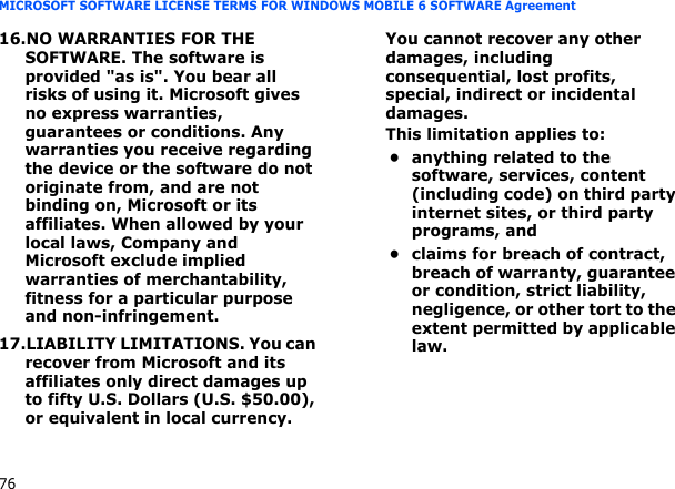 76MICROSOFT SOFTWARE LICENSE TERMS FOR WINDOWS MOBILE 6 SOFTWARE Agreement16.NO WARRANTIES FOR THE SOFTWARE. The software is provided &quot;as is&quot;. You bear all risks of using it. Microsoft gives no express warranties, guarantees or conditions. Any warranties you receive regarding the device or the software do not originate from, and are not binding on, Microsoft or its affiliates. When allowed by your local laws, Company and Microsoft exclude implied warranties of merchantability, fitness for a particular purpose and non-infringement.17.LIABILITY LIMITATIONS. You can recover from Microsoft and its affiliates only direct damages up to fifty U.S. Dollars (U.S. $50.00), or equivalent in local currency. You cannot recover any other damages, including consequential, lost profits, special, indirect or incidental damages.This limitation applies to:• anything related to the software, services, content (including code) on third party internet sites, or third party programs, and• claims for breach of contract, breach of warranty, guarantee or condition, strict liability, negligence, or other tort to the extent permitted by applicable law.