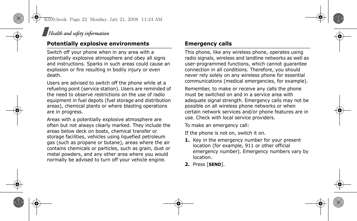 Health and safety informationPotentially explosive environmentsSwitch off your phone when in any area with a potentially explosive atmosphere and obey all signs and instructions. Sparks in such areas could cause an explosion or fire resulting in bodily injury or even death.Users are advised to switch off the phone while at a refueling point (service station). Users are reminded of the need to observe restrictions on the use of radio equipment in fuel depots (fuel storage and distribution areas), chemical plants or where blasting operations are in progress.Areas with a potentially explosive atmosphere are often but not always clearly marked. They include the areas below deck on boats, chemical transfer or storage facilities, vehicles using liquefied petroleum gas (such as propane or butane), areas where the air contains chemicals or particles, such as grain, dust or metal powders, and any other area where you would normally be advised to turn off your vehicle engine.Emergency callsThis phone, like any wireless phone, operates using radio signals, wireless and landline networks as well as user-programmed functions, which cannot guarantee connection in all conditions. Therefore, you should never rely solely on any wireless phone for essential communications (medical emergencies, for example).Remember, to make or receive any calls the phone must be switched on and in a service area with adequate signal strength. Emergency calls may not be possible on all wireless phone networks or when certain network services and/or phone features are in use. Check with local service providers.To make an emergency call:If the phone is not on, switch it on.1.Key in the emergency number for your present location (for example, 911 or other official emergency number). Emergency numbers vary by location.2.Press [SEND].R300.book  Page 22  Monday, July 21, 2008  11:24 AM