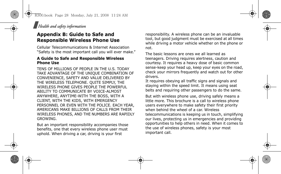 Health and safety informationAppendix B: Guide to Safe and Responsible Wireless Phone UseCellular Telecommunications &amp; Internet Association “Safety is the most important call you will ever make.”A Guide to Safe and Responsible Wireless Phone UseTENS OF MILLIONS OF PEOPLE IN THE U.S. TODAY TAKE ADVANTAGE OF THE UNIQUE COMBINATION OF CONVENIENCE, SAFETY AND VALUE DELIVERED BY THE WIRELESS TELEPHONE. QUITE SIMPLY, THE WIRELESS PHONE GIVES PEOPLE THE POWERFUL ABILITY TO COMMUNICATE BY VOICE-ALMOST ANYWHERE, ANYTIME-WITH THE BOSS, WITH A CLIENT, WITH THE KIDS, WITH EMERGENCY PERSONNEL OR EVEN WITH THE POLICE. EACH YEAR, AMERICANS MAKE BILLIONS OF CALLS FROM THEIR WIRELESS PHONES, AND THE NUMBERS ARE RAPIDLY GROWING.But an important responsibility accompanies those benefits, one that every wireless phone user must uphold. When driving a car, driving is your first responsibility. A wireless phone can be an invaluable tool, but good judgment must be exercised at all times while driving a motor vehicle whether on the phone or not.The basic lessons are ones we all learned as teenagers. Driving requires alertness, caution and courtesy. It requires a heavy dose of basic common sense-keep your head up, keep your eyes on the road, check your mirrors frequently and watch out for other drivers. It requires obeying all traffic signs and signals and staying within the speed limit. It means using seat belts and requiring other passengers to do the same. But with wireless phone use, driving safely means a little more. This brochure is a call to wireless phone users everywhere to make safety their first priority when behind the wheel of a car. Wireless telecommunications is keeping us in touch, simplifying our lives, protecting us in emergencies and providing opportunities to help others in need. When it comes to the use of wireless phones, safety is your most important call.R300.book  Page 28  Monday, July 21, 2008  11:24 AM