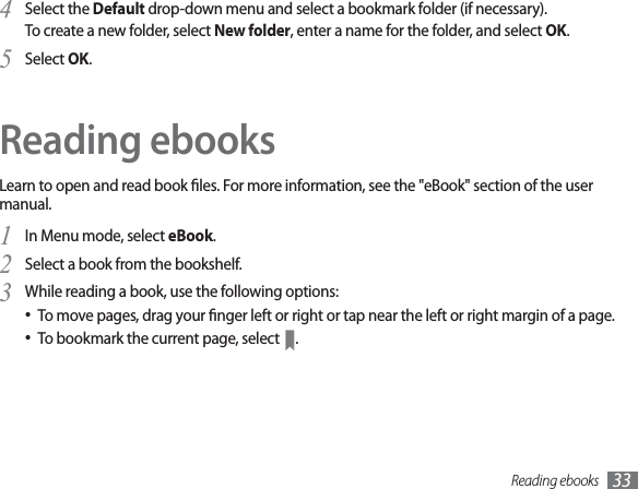 Reading ebooks 33Select the 4Default drop-down menu and select a bookmark folder (if necessary).To create a new folder, select New folder, enter a name for the folder, and select OK.Select 5OK.Reading ebooksLearn to open and read book les. For more information, see the &quot;eBook&quot; section of the user manual.In Menu mode, select 1eBook.Select a book from the bookshelf.2While reading a book, use the following options:3To move pages, drag your nger left or right or tap near the left or right margin of a page.To bookmark the current page, select  .