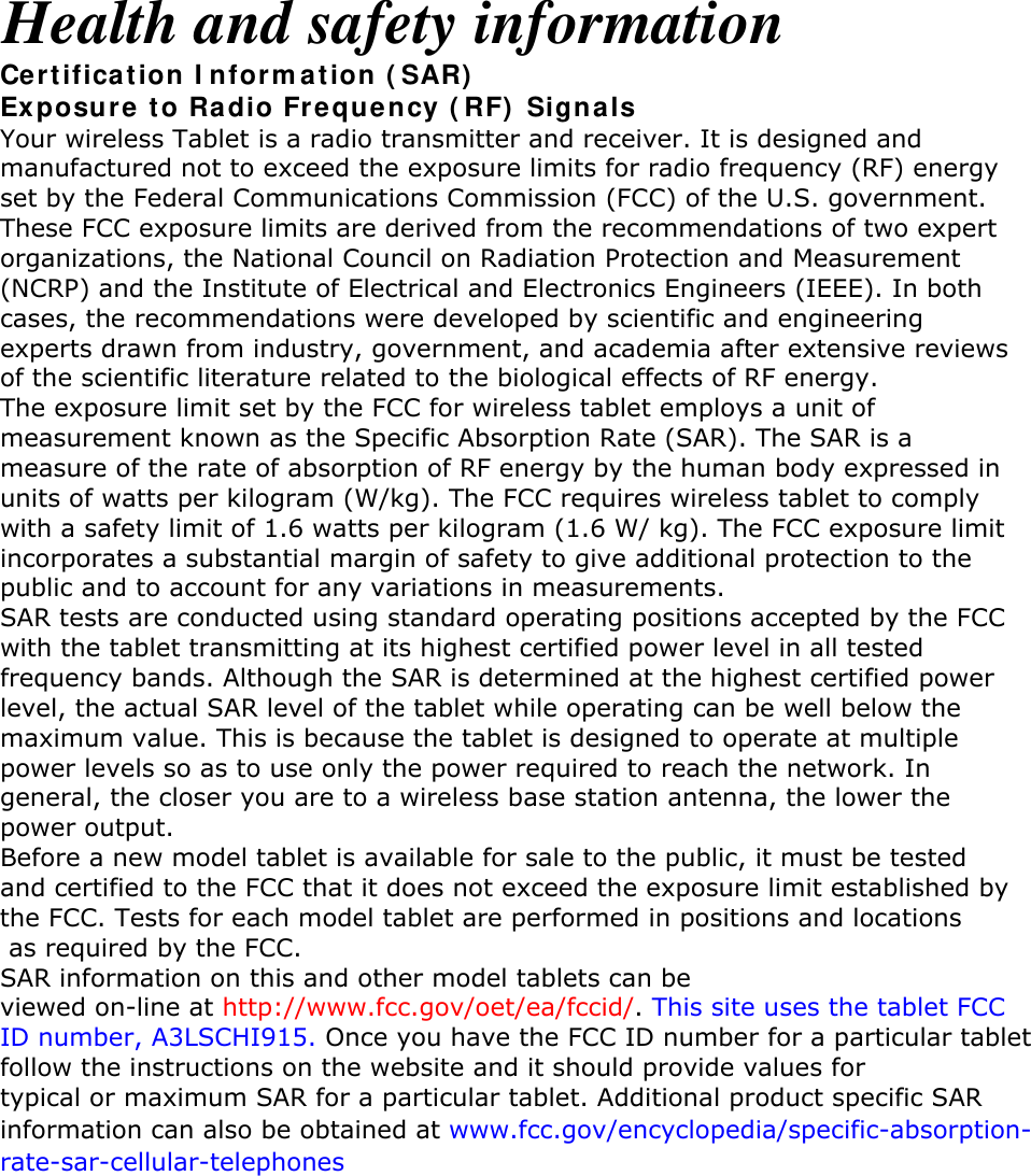 Health and safety information Certification Information (SAR) Exposure to Radio Frequency (RF) Signals Your wireless Tablet is a radio transmitter and receiver. It is designed and manufactured not to exceed the exposure limits for radio frequency (RF) energy set by the Federal Communications Commission (FCC) of the U.S. government. These FCC exposure limits are derived from the recommendations of two expert organizations, the National Council on Radiation Protection and Measurement (NCRP) and the Institute of Electrical and Electronics Engineers (IEEE). In both cases, the recommendations were developed by scientific and engineering experts drawn from industry, government, and academia after extensive reviews of the scientific literature related to the biological effects of RF energy. The exposure limit set by the FCC for wireless tablet employs a unit of measurement known as the Specific Absorption Rate (SAR). The SAR is a measure of the rate of absorption of RF energy by the human body expressed in units of watts per kilogram (W/kg). The FCC requires wireless tablet to comply with a safety limit of 1.6 watts per kilogram (1.6 W/ kg). The FCC exposure limit incorporates a substantial margin of safety to give additional protection to the public and to account for any variations in measurements. SAR tests are conducted using standard operating positions accepted by the FCC with the tablet transmitting at its highest certified power level in all tested frequency bands. Although the SAR is determined at the highest certified power level, the actual SAR level of the tablet while operating can be well below the maximum value. This is because the tablet is designed to operate at multiple power levels so as to use only the power required to reach the network. In general, the closer you are to a wireless base station antenna, the lower the power output. Before a new model tablet is available for sale to the public, it must be tested and certified to the FCC that it does not exceed the exposure limit established by the FCC. Tests for each model tablet are performed in positions and locations as required by the FCC. SAR information on this and other model tablets can be viewed on-line at http://www.fcc.gov/oet/ea/fccid/. This site uses the tablet FCC ID number, A3LSCHI915. Once you have the FCC ID number for a particular tabletfollow the instructions on the website and it should provide values for typical or maximum SAR for a particular tablet. Additional product specific SAR information can also be obtained at www.fcc.gov/encyclopedia/specific-absorption-rate-sar-cellular-telephones       
