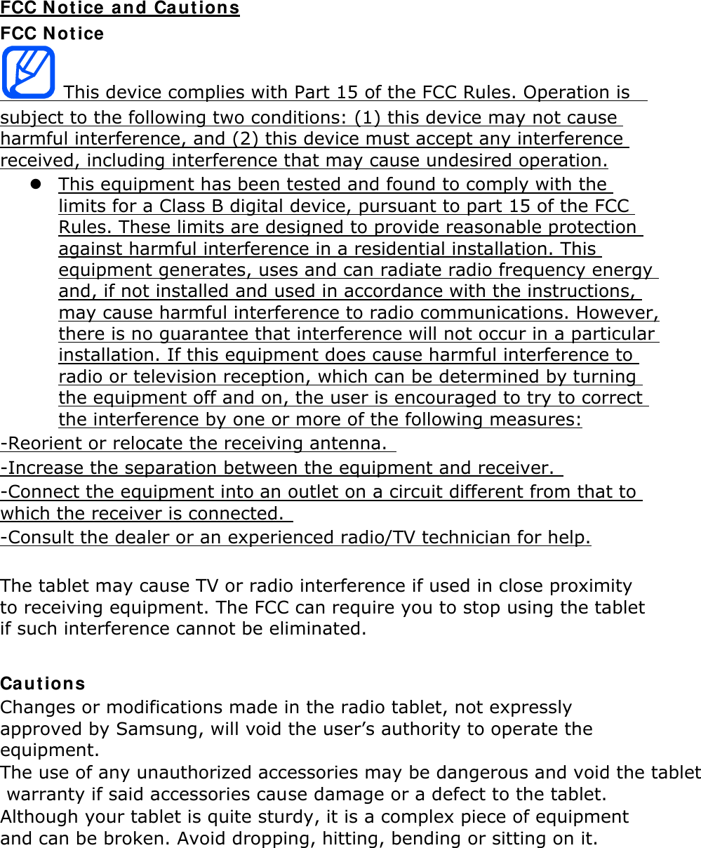FCC Notice and Cautions FCC Notice  This device complies with Part 15 of the FCC Rules. Operation is   subject to the following two conditions: (1) this device may not cause harmful interference, and (2) this device must accept any interference received, including interference that may cause undesired operation.  This equipment has been tested and found to comply with the limits for a Class B digital device, pursuant to part 15 of the FCC Rules. These limits are designed to provide reasonable protection against harmful interference in a residential installation. This equipment generates, uses and can radiate radio frequency energy and, if not installed and used in accordance with the instructions, may cause harmful interference to radio communications. However, there is no guarantee that interference will not occur in a particular installation. If this equipment does cause harmful interference to radio or television reception, which can be determined by turning the equipment off and on, the user is encouraged to try to correct the interference by one or more of the following measures: -Reorient or relocate the receiving antenna.   -Increase the separation between the equipment and receiver.   -Connect the equipment into an outlet on a circuit different from that to which the receiver is connected.   -Consult the dealer or an experienced radio/TV technician for help.  The tablet may cause TV or radio interference if used in close proximity to receiving equipment. The FCC can require you to stop using the tablet if such interference cannot be eliminated.  Cautions Changes or modifications made in the radio tablet, not expressly approved by Samsung, will void the user’s authority to operate the equipment. The use of any unauthorized accessories may be dangerous and void the tablet warranty if said accessories cause damage or a defect to the tablet. Although your tablet is quite sturdy, it is a complex piece of equipment and can be broken. Avoid dropping, hitting, bending or sitting on it.      