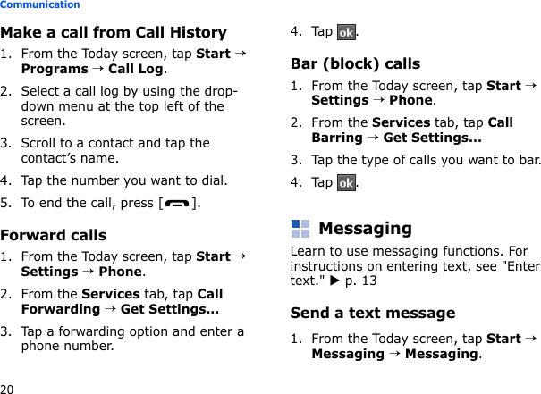 20CommunicationMake a call from Call History1. From the Today screen, tap Start → Programs → Call Log.2. Select a call log by using the drop-down menu at the top left of the screen.3. Scroll to a contact and tap the contact’s name.4. Tap the number you want to dial.5. To end the call, press [ ].Forward calls1. From the Today screen, tap Start → Settings → Phone.2. From the Services tab, tap Call Forwarding → Get Settings...3. Tap a forwarding option and enter a phone number.4. Tap .Bar (block) calls1. From the Today screen, tap Start → Settings → Phone.2. From the Services tab, tap Call Barring → Get Settings...3. Tap the type of calls you want to bar.4. Tap .MessagingLearn to use messaging functions. For instructions on entering text, see &quot;Enter text.&quot; X p. 13Send a text message1. From the Today screen, tap Start → Messaging → Messaging.