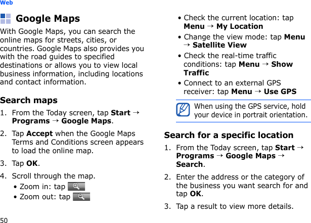 50WebGoogle MapsWith Google Maps, you can search the online maps for streets, cities, or countries. Google Maps also provides you with the road guides to specified destinations or allows you to view local business information, including locations and contact information.Search maps1. From the Today screen, tap Start → Programs → Google Maps.2. Tap Accept when the Google Maps Terms and Conditions screen appears to load the online map.3. Tap OK.4. Scroll through the map. • Zoom in: tap • Zoom out: tap • Check the current location: tap Menu → My Location• Change the view mode: tap Menu → Satellite View• Check the real-time traffic conditions: tap Menu → Show Traffic• Connect to an external GPS receiver: tap Menu → Use GPSSearch for a specific location1. From the Today screen, tap Start → Programs → Google Maps → Search.2. Enter the address or the category of the business you want search for and tap OK.3. Tap a result to view more details.When using the GPS service, hold your device in portrait orientation.