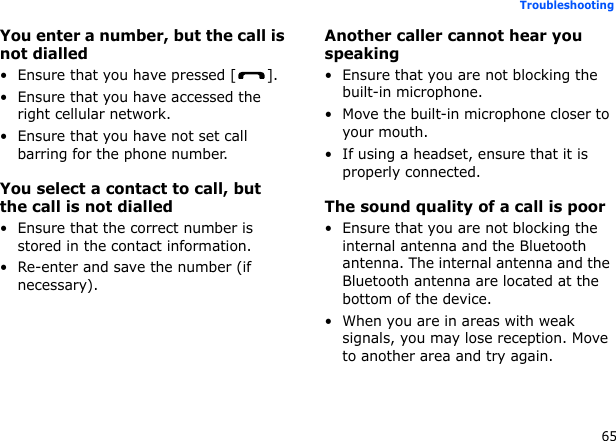 65TroubleshootingYou enter a number, but the call is not dialled• Ensure that you have pressed [ ].• Ensure that you have accessed the right cellular network.• Ensure that you have not set call barring for the phone number.You select a contact to call, but the call is not dialled• Ensure that the correct number is stored in the contact information.• Re-enter and save the number (if necessary).Another caller cannot hear you speaking• Ensure that you are not blocking the built-in microphone.• Move the built-in microphone closer to your mouth.• If using a headset, ensure that it is properly connected.The sound quality of a call is poor• Ensure that you are not blocking the internal antenna and the Bluetooth antenna. The internal antenna and the Bluetooth antenna are located at the bottom of the device.• When you are in areas with weak signals, you may lose reception. Move to another area and try again.