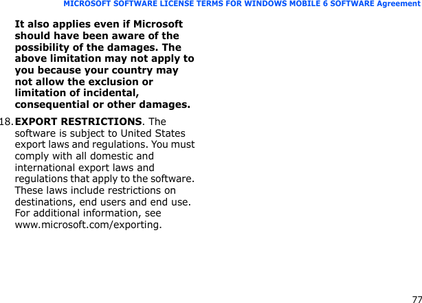 77MICROSOFT SOFTWARE LICENSE TERMS FOR WINDOWS MOBILE 6 SOFTWARE AgreementIt also applies even if Microsoft should have been aware of the possibility of the damages. The above limitation may not apply to you because your country may not allow the exclusion or limitation of incidental, consequential or other damages.18.EXPORT RESTRICTIONS. The software is subject to United States export laws and regulations. You must comply with all domestic and international export laws and regulations that apply to the software. These laws include restrictions on destinations, end users and end use. For additional information, see www.microsoft.com/exporting.