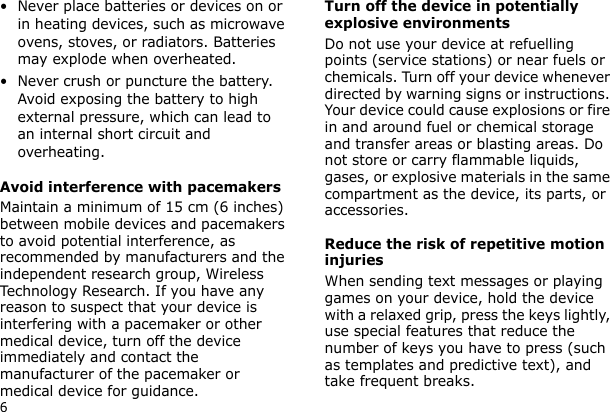 6• Never place batteries or devices on or in heating devices, such as microwave ovens, stoves, or radiators. Batteries may explode when overheated.• Never crush or puncture the battery. Avoid exposing the battery to high external pressure, which can lead to an internal short circuit and overheating.Avoid interference with pacemakersMaintain a minimum of 15 cm (6 inches) between mobile devices and pacemakers to avoid potential interference, as recommended by manufacturers and the independent research group, Wireless Technology Research. If you have any reason to suspect that your device is interfering with a pacemaker or other medical device, turn off the device immediately and contact the manufacturer of the pacemaker or medical device for guidance.Turn off the device in potentially explosive environmentsDo not use your device at refuelling points (service stations) or near fuels or chemicals. Turn off your device whenever directed by warning signs or instructions. Your device could cause explosions or fire in and around fuel or chemical storage and transfer areas or blasting areas. Do not store or carry flammable liquids, gases, or explosive materials in the same compartment as the device, its parts, or accessories.Reduce the risk of repetitive motion injuriesWhen sending text messages or playing games on your device, hold the device with a relaxed grip, press the keys lightly, use special features that reduce the number of keys you have to press (such as templates and predictive text), and take frequent breaks.