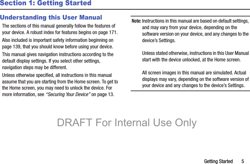Getting Started       5Section 1: Getting StartedUnderstanding this User ManualThe sections of this manual generally follow the features of your device. A robust index for features begins on page 171.Also included is important safety information beginning on page 139, that you should know before using your device.This manual gives navigation instructions according to the default display settings. If you select other settings, navigation steps may be different.Unless otherwise specified, all instructions in this manual assume that you are starting from the Home screen. To get to the Home screen, you may need to unlock the device. For more information, see “Securing Your Device” on page 13.Note: Instructions in this manual are based on default settings, and may vary from your device, depending on the software version on your device, and any changes to the device’s Settings.Unless stated otherwise, instructions in this User Manual start with the device unlocked, at the Home screen.All screen images in this manual are simulated. Actual displays may vary, depending on the software version of your device and any changes to the device’s Settings.DRAFT For Internal Use Only
