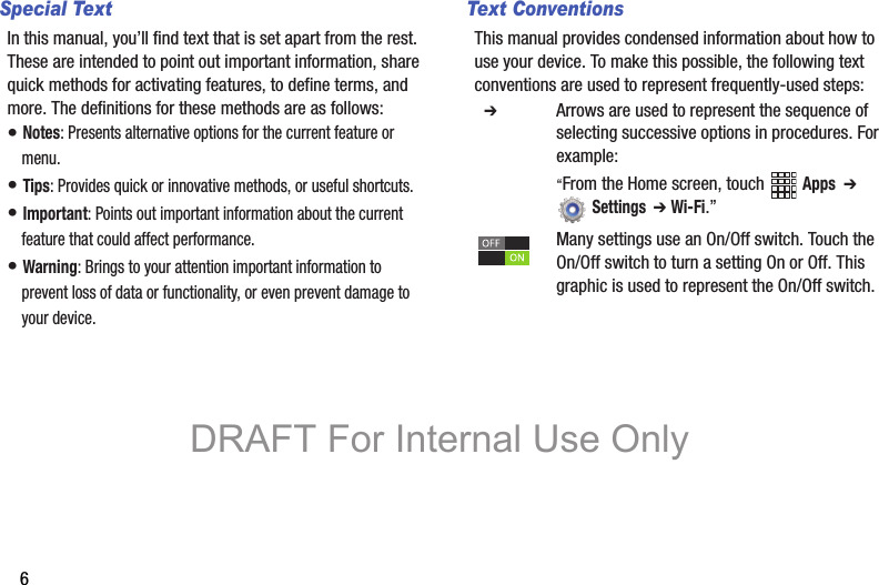 6Special TextIn this manual, you’ll find text that is set apart from the rest. These are intended to point out important information, share quick methods for activating features, to define terms, and more. The definitions for these methods are as follows:• Notes: Presents alternative options for the current feature or menu.• Tips: Provides quick or innovative methods, or useful shortcuts.• Important: Points out important information about the current feature that could affect performance.• Warning: Brings to your attention important information to prevent loss of data or functionality, or even prevent damage to your device.Text ConventionsThis manual provides condensed information about how to use your device. To make this possible, the following text conventions are used to represent frequently-used steps:  ➔ Arrows are used to represent the sequence of selecting successive options in procedures. For example:“From the Home screen, touch  Apps  ➔  Settings  ➔ Wi-Fi.”Many settings use an On/Off switch. Touch the On/Off switch to turn a setting On or Off. This  graphic is used to represent the On/Off switch.DRAFT For Internal Use Only