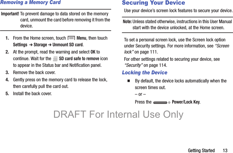 Getting Started       13Removing a Memory CardImportant! To prevent damage to data stored on the memory card, unmount the card before removing it from the device.1. From the Home screen, touch  Menu, then touch Settings  ➔ Storage ➔ Unmount SD card.2. At the prompt, read the warning and select OK to continue. Wait for the  SD card safe to remove icon to appear in the Status bar and Notification panel.3. Remove the back cover.4. Gently press on the memory card to release the lock, then carefully pull the card out.5. Install the back cover.Securing Your DeviceUse your device’s screen lock features to secure your device.Note: Unless stated otherwise, instructions in this User Manual start with the device unlocked, at the Home screen.To set a personal screen lock, use the Screen lock option under Security settings. For more information, see “Screen lock” on page 111.For other settings related to securing your device, see “Security” on page 114.Locking the Device  By default, the device locks automatically when the screen times out.– or –Press the   Power/Lock Key.DRAFT For Internal Use Only