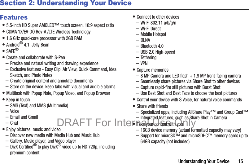 Understanding Your Device       15Section 2: Understanding Your DeviceFeatures• 5.5-inch HD Super AMOLED™ touch screen, 16:9 aspect ratio• CDMA 1X/EV-DO Rev-A /LTE Wireless Technology• 1.6 GHz quad-core processor with 2GB RAM• Android® 4.1, Jelly Bean• SAFE®• Create and collaborate with S-Pen–Precise and natural writing and drawing experience–Exclusive features - Easy Clip, Air View, Quick Command, Idea Sketch, and Photo Notes–Create original content and annotate documents–Store on the device, keep tabs with visual and audible alarms• Multitask with Popup Note, Popup Video, and Popup Browser• Keep in touch–SMS (Text) and MMS (Multimedia)–Voice–Email and Gmail–Chat• Enjoy pictures, music and video–Discover new media with Media Hub and Music Hub–Gallery, Music player, and Video player–DivX Certified® to play DivX® video up to HD 720p, including premium content• Connect to other devices–Wi-Fi 802.11 a/b/g/n–Wi-Fi Direct–Mobile Hotspot–DLNA–Bluetooth 4.0–USB 2.0 High-speed–Tethering–VPN• Capture memories–8 MP Camera and LED flash + 1.9 MP front-facing camera–Seamlessly share pictures via Share Shot to other devices–Capture rapid-fire still pictures with Burst Shot–Use Best Shot and Best Face to choose the best pictures• Control your device with S Voice, for natural voice commands• Share with friends–Specialized apps, including AllShare Play™ and Group Cast™–Integrated features, such as Share Shot in Camera• Take your content with you–16GB device memory (actual formatted capacity may vary)–Support for microSD™ and microSDHC™ memory cards up to 64GB capacity (not included)DRAFT For Internal Use Only